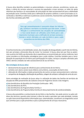 30
A busca ativa identifica também as potencialidades e recursos culturais, econômicos, sociais, po-
líticos, a oferta de serviços setoriais e acessos da população a esses serviços, as redes de apoio
informais das famílias e as necessidades de articulação da rede socioassistencial para a efetividade
da proteção social. Contribui ainda para a definição de projetos coletivos a serem priorizados ou in-
centivados e identifica e estimula os potenciais sociais existentes, favorecendo a participação cidadã
das famílias atendidas pelo PAIF.
Para agir preventivamente é necessário dispor de informa-
ção, conhecer o território e as famílias que nele vivem. A iden-
tificação e o conhecimento das situações de vulnerabilidade
e risco social devem ser utilizados como fonte para o pla-
nejamento municipal, para a definição de serviços socioassis-
tenciais a serem ofertados em cada território e para a ação
preventiva nos territórios dos CRAS.
O conhecimento das vulnerabilidades sociais, das situações de desigualdades a partir dos territórios,
tem por princípio a dimensão ética de incluir ‘os invisíveis’. A busca ativa tem por foco os poten-
ciais usuários do SUAS cuja demanda não é espontânea ou encaminhada por outras instâncias, bem
como considera as informações estratégicas para a ação coletiva. Contribui também para a sensi-
bilização da população do território para participação em ações, serviços e projetos ofertados pelo
CRAS e demais unidades da rede socioassistencial do seu território.
São estratégias da busca ativa:
• deslocamento da equipe de referência para conhecimento do território;
• contatos com atores sociais locais (líderes comunitários, associações de bairro etc);
• obtenção de informações e dados provenientes de outros serviços socioassistenciais e setoriais;
• campanhas de divulgação, distribuição de panfletos, colagem de cartazes e utilização de carros de som.
Outra estratégia de realização da busca ativa é a utilização de dados das famílias do território de
atuação do CRAS provenientes do Cadastro Único de Programas Sociais e das listagens:
a) dos beneficiários do Benefício de Prestação Continuada – BPC;
b) dos beneficiários do PETI;
c) dos beneficiários do Programa Bolsa Família; e
d) dos beneficiários do Programa Bolsa Família em descumprimento de condicionalidades.
A busca ativa possibilita o conhecimento do território e das famílias. Isto pode ocorrer na ação coti-
diana dos técnicos, quando estes treinam o olhar de modo a perceber que cada atividade, contato
ou ação intencional disponibiliza informações que, sistematizadas, constituem um diagnóstico social
que contribui para a ação preventiva e para o planejamento de serviços necessários.
Para agir preventivamente é necessário dispor de informa-Para agir preventivamente é necessário dispor de informa-
tificação e o conhecimento das situações de vulnerabilidade
e risco social devem ser utilizados como fonte para o pla-
Para agir preventivamente é necessário dispor de informa-
ção, conhecer o território e as famílias que nele vivem. A iden-
tificação e o conhecimento das situações de vulnerabilidade
e risco social devem ser utilizados como fonte para o pla-
nejamento municipal, para a definição de serviços socioassis-
tenciais a serem ofertados em cada território e para a ação
preventiva nos territórios dos CRAS.
CADERNO DO CRAS_30-9-2009.indd 30 5/10/2009 10:37:09
 