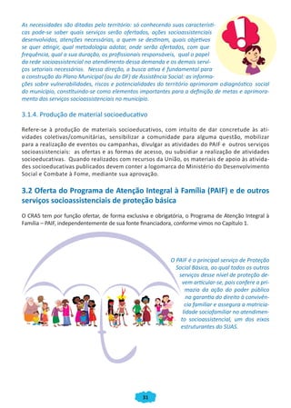 31
As necessidades são ditadas pelo território: só conhecendo suas característi-
cas pode-se saber quais serviços serão ofertados, ações socioassistenciais
desenvolvidas, atenções necessárias, a quem se destinam, quais objetivos
se quer atingir, qual metodologia adotar, onde serão ofertados, com que
frequência, qual a sua duração, os profissionais responsáveis, qual o papel
da rede socioassistencial no atendimento dessa demanda e os demais servi-
ços setoriais necessários. Nessa direção, a busca ativa é fundamental para
a construção do Plano Municipal (ou do DF) de Assistência Social: as informa-
ções sobre vulnerabilidades, riscos e potencialidades do território aprimoram odiagnóstico social
do município, constituindo-se como elementos importantes para a definição de metas e aprimora-
mento dos serviços socioassistenciais no município.
3.1.4. Produção de material socioeducativo
Refere-se à produção de materiais socioeducativos, com intuito de dar concretude às ati-
vidades coletivas/comunitárias, sensibilizar a comunidade para alguma questão, mobilizar
para a realização de eventos ou campanhas, divulgar as atividades do PAIF e outros serviços
socioassistenciais: as ofertas e as formas de acesso, ou subsidiar a realização de atividades
socioeducativas. Quando realizados com recursos da União, os materiais de apoio às ativida-
des socioeducativas publicados devem conter a logomarca do Ministério do Desenvolvimento
Social e Combate à Fome, mediante sua aprovação.
3.2 Oferta do Programa de Atenção Integral à Família (PAIF) e de outros
serviços socioassistenciais de proteção básica
O CRAS tem por função ofertar, de forma exclusiva e obrigatória, o Programa de Atenção Integral à
Família – PAIF, independentemente de sua fonte financiadora, conforme vimos no Capítulo 1.
O PAIF é o principal serviço de Proteção
Social Básica, ao qual todos os outros
serviços desse nível de proteção de-
vem articular-se, pois confere a pri-
mazia da ação do poder público
na garantia do direito à convivên-
cia familiar e assegura a matricia-
lidade sociofamiliar no atendimen-
to socioassistencial, um dos eixos
estruturantes do SUAS.
CADERNO DO CRAS_30-9-2009.indd 31 5/10/2009 10:37:09
 