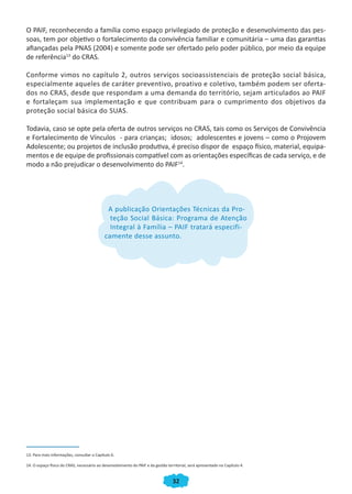 32
O PAIF, reconhecendo a família como espaço privilegiado de proteção e desenvolvimento das pes-
soas, tem por objetivo o fortalecimento da convivência familiar e comunitária – uma das garantias
afiançadas pela PNAS (2004) e somente pode ser ofertado pelo poder público, por meio da equipe
de referência13
do CRAS.
Conforme vimos no capítulo 2, outros serviços socioassistenciais de proteção social básica,
especialmente aqueles de caráter preventivo, proativo e coletivo, também podem ser oferta-
dos no CRAS, desde que respondam a uma demanda do território, sejam articulados ao PAIF
e fortaleçam sua implementação e que contribuam para o cumprimento dos objetivos da
proteção social básica do SUAS.
Todavia, caso se opte pela oferta de outros serviços no CRAS, tais como os Serviços de Convivência
e Fortalecimento de Vínculos - para crianças; idosos; adolescentes e jovens – como o Projovem
Adolescente; ou projetos de inclusão produtiva, é preciso dispor de espaço físico, material, equipa-
mentos e de equipe de profissionais compatível com as orientações específicas de cada serviço, e de
modo a não prejudicar o desenvolvimento do PAIF14
.
A publicação Orientações Técnicas da Pro-
teção Social Básica: Programa de Atenção
Integral à Família – PAIF tratará especifi-
camente desse assunto.
13. Para mais informações, consultar o Capítulo 6.
14. O espaço físico do CRAS, necessário ao desenvolvimento do PAIF e da gestão territorial, será apresentado no Capítulo 4.
teção Social Básica: Programa de Atenção
A publicação Orientações Técnicas da Pro-
teção Social Básica: Programa de Atenção
Integral à Família – PAIF tratará especifi-
camente desse assunto.
CADERNO DO CRAS_30-9-2009.indd 32 5/10/2009 10:37:10
 