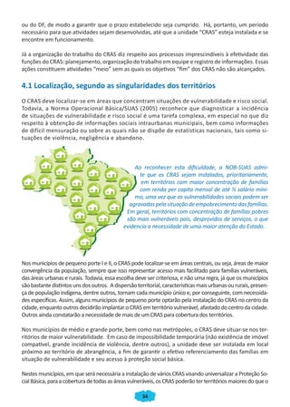 34
ou do DF, de modo a garantir que o prazo estabelecido seja cumprido. Há, portanto, um período
necessário para que atividades sejam desenvolvidas, até que a unidade “CRAS” esteja instalada e se
encontre em funcionamento.
Já a organização do trabalho do CRAS diz respeito aos processos imprescindíveis à efetividade das
funções do CRAS: planejamento, organização do trabalho em equipe e registro de informações. Essas
ações constituem atividades “meio” sem as quais os objetivos “fim” dos CRAS não são alcançados.
4.1 Localização, segundo as singularidades dos territórios
O CRAS deve localizar-se em áreas que concentram situações de vulnerabilidade e risco social.
Todavia, a Norma Operacional Básica/SUAS (2005) reconhece que diagnosticar a incidência
de situações de vulnerabilidade e risco social é uma tarefa complexa, em especial no que diz
respeito à obtenção de informações sociais intraurbanas municipais, bem como informações
de difícil mensuração ou sobre as quais não se dispõe de estatísticas nacionais, tais como si-
tuações de violência, negligência e abandono.
Ao reconhecer esta dificuldade, a NOB-SUAS admi-
te que os CRAS sejam instalados, prioritariamente,
em territórios com maior concentração de famílias
com renda per capita mensal de até ½ salário míni-
mo, uma vez que as vulnerabilidades sociais podem ser
agravadas pela situação de empobrecimento das famílias.
Em geral, territórios com concentração de famílias pobres
são mais vulneráveis pois, desprovidos de serviços, o que
evidencia a necessidade de uma maior atenção do Estado.
Nos municípios de pequeno porte I e II, o CRAS pode localizar-se em áreas centrais, ou seja, áreas de maior
convergência da população, sempre que isso representar acesso mais facilitado para famílias vulneráveis,
das áreas urbanas e rurais. Todavia, essa escolha deve ser criteriosa, e não uma regra, já que os municípios
sãobastantedistintosunsdosoutros. Adispersãoterritorial,característicasmaisurbanasoururais,presen-
ça de população indígena, dentre outros, tornam cada município único e, por conseguinte, com necessida-
des específicas. Assim, alguns municípios de pequeno porte optarão pela instalação do CRAS no centro da
cidade,enquanto outros decidirão implantar o CRAS em território vulnerável, afastado do centro da cidade.
Outros ainda constatarão a necessidade de mais de um CRAS para cobertura dos territórios.
Nos municípios de médio e grande porte, bem como nas metrópoles, o CRAS deve situar-se nos ter-
ritórios de maior vulnerabilidade. Em caso de impossibilidade temporária (não existência de imóvel
compatível, grande incidência de violência, dentre outros), a unidade deve ser instalada em local
próximo ao território de abrangência, a fim de garantir o efetivo referenciamento das famílias em
situação de vulnerabilidade e seu acesso à proteção social básica.
Nestes municípios, em que será necessária a instalação de vários CRAS visando universalizar a Proteção So-
cialBásica,paraacoberturadetodasasáreasvulneráveis,osCRASpoderãoterterritóriosmaioresdoqueo
CADERNO DO CRAS_30-9-2009.indd 34 5/10/2009 10:37:10
 