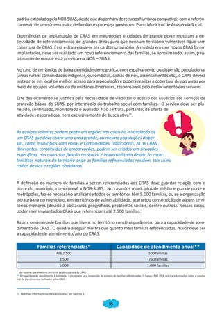 35
padrãoestipuladopelaNOB-SUAS,desdequedisponhamderecursoshumanoscompatíveiscomoreferen-
ciamento de um número maior de famílias e que esteja previsto no Plano Municipal de Assistência Social.
Experiências de implantação de CRAS em metrópoles e cidades de grande porte mostram a ne-
cessidade de referenciamento de grandes áreas para que nenhum território vulnerável fique sem
cobertura de CRAS. Essa estratégia deve ter caráter provisório. A medida em que novos CRAS forem
implantados, deve ser realizado um novo referenciamento das famílias, se aproximando, assim, pau-
latinamente no que está previsto na NOB – SUAS.
No caso de territórios de baixa densidade demográfica, com espalhamento ou dispersão populacional
(áreas rurais, comunidades indígenas, quilombolas, calhas de rios, assentamentos etc), o CRAS deverá
instalar-se em local de melhor acesso para a população e poderá realizar a cobertura dessas áreas por
meio de equipes volantes ou de unidades itinerantes, responsáveis pelo deslocamento dos serviços.
Este deslocamento se justifica pela necessidade de viabilizar o acesso dos usuários aos serviços de
proteção básica do SUAS, por intermédio do trabalho social com famílias. O serviço deve ser pla-
nejado, continuado, monitorado e avaliado. Não se trata, portanto, da oferta de
atividades esporádicas, nem exclusivamente de busca ativa15
.
As equipes volantes podem existir em regiões nas quais há a instalação de
um CRAS que deve cobrir uma área grande, ou mesmo populações disper-
sas, como municípios com Povos e Comunidades Tradicionais. Já os CRAS
itinerantes, constituídos de embarcações, podem ser criados em situações
específicas, nas quais sua fixação territorial é impossibilitada devido às carac-
terísticas naturais do território onde as famílias referenciadas residem, tais como
calhas de rios e regiões ribeirinhas.
A definição do número de famílias a serem referenciadas aos CRAS deve guardar relação com o
porte do município, como prevê a NOB-SUAS. No caso dos municípios de médio e grande porte e
metrópoles, faz-se necessário analisar se todos os territórios têm 5.000 famílias, ou se a organização
intraurbana do município, em territórios de vulnerabilidade, acarretou constituição de alguns terri-
tórios menores (devido a obstáculos geográficos, problemas sociais, dentre outros). Nesses casos,
podem ser implantados CRAS que referenciam até 2.500 famílias.
Assim, o número de famílias que vivem no território constitui parâmetro para a capacidade de aten-
dimento do CRAS. O quadro a seguir mostra que quanto mais famílias referenciadas, maior deve ser
a capacidade de atendimento/ano do CRAS.
Famílias referenciadas* Capacidade de atendimento anual**
Até 2.500 500 famílias
3.500 750 famílias
5.000 1.000 famílias
* São aquelas que vivem no território de abrangência do CRAS.
** A capacidade de atendimento é estimada. Consiste em uma proporção do número de famílias referenciadas. O Censo CRAS 2008 solicita informações sobre o volume
real de atendimentos realizados pelos CRAS.
15. Para mais informações sobre a busca ativa, ver capítulo 3.
CADERNO DO CRAS_30-9-2009.indd 35 5/10/2009 10:37:10
 