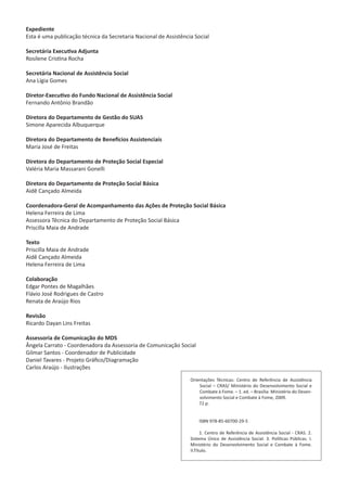 Expediente
Esta é uma publicação técnica da Secretaria Nacional de Assistência Social
Secretária Executiva Adjunta
Rosilene Cristina Rocha
Secretária Nacional de Assistência Social
Ana Lígia Gomes
Diretor-Executivo do Fundo Nacional de Assistência Social
Fernando Antônio Brandão
Diretora do Departamento de Gestão do SUAS
Simone Aparecida Albuquerque
Diretora do Departamento de Benefícios Assistenciais
Maria José de Freitas
Diretora do Departamento de Proteção Social Especial
Valéria Maria Massarani Gonelli
Diretora do Departamento de Proteção Social Básica
Aidê Cançado Almeida
Coordenadora-Geral de Acompanhamento das Ações de Proteção Social Básica
Helena Ferreira de Lima
Assessora Técnica do Departamento de Proteção Social Básica
Priscilla Maia de Andrade
Texto
Priscilla Maia de Andrade
Aidê Cançado Almeida
Helena Ferreira de Lima
Colaboração
Edgar Pontes de Magalhães
Flávio José Rodrigues de Castro
Renata de Araújo Rios
Revisão
Ricardo Dayan Lins Freitas
Assessoria de Comunicação do MDS
Ângela Carrato - Coordenadora da Assessoria de Comunicação Social
Gilmar Santos - Coordenador de Publicidade
Daniel Tavares - Projeto Gráfico/Diagramação
Carlos Araújo - Ilustrações
Orientações Técnicas: Centro de Referência de Assistência
Social – CRAS/ Ministério do Desenvolvimento Social e
Combate à Fome. – 1. ed. – Brasília: Ministério do Desen-
volvimento Social e Combate à Fome, 2009.
72 p.
ISBN 978-85-60700-29-5
1. Centro de Referência de Assistência Social - CRAS. 2.
Sistema Único de Assistência Social. 3. Políticas Públicas. I.
Ministério do Desenvolvimento Social e Combate à Fome.
II.Título.
CADERNO DO CRAS_30-9-2009.indd 2 5/10/2009 10:37:02
 