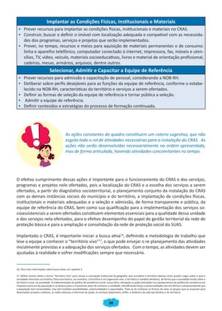 38
Implantar as Condições Físicas, Institucionais e Materiais
•	 Prever recursos para implantar as condições físicas, institucionais e materiais no CRAS.
•	 Construir, buscar e definir o imóvel com localização adequada e compatível com as necessida-
des dos programas, serviços e projetos que serão implementados.
•	 Prever, no tempo, recursos e meios para aquisição de materiais permanentes e de consumo:
linha e aparelho telefônico, computador conectado à internet, impressora, fax, móveis e uten-
sílios, TV, vídeo, veículo, materiais socioeducativos, livros e material de orientação profissional,
cadeiras, mesas, armários, arquivos, dentre outros.
Selecionar, Admitir e Capacitar a Equipe de Referência
•	 Prever recursos para admissão e capacitação de pessoal, considerando a NOB-RH.
•	 Deliberar sobre perfis desejáveis para as funções da equipe de referência, conforme o estabe-
lecido na NOB-RH, características do território e serviços a serem ofertados.
•	 Definir as formas de seleção da equipe de referência e tornar pública a seleção.
•	 Admitir a equipe de referência.
•	 Definir conteúdos e estratégias do processo de formação continuada.
As ações constantes do quadro constituem um roteiro sugestivo, que não
esgota todo o rol de atividades necessárias para a instalação do CRAS. As
ações não serão desenvolvidas necessariamente na ordem apresentada,
mas de forma articulada, havendo atividades concomitantes no tempo.
O efetivo cumprimento dessas ações é importante para o funcionamento do CRAS e dos serviços,
programas e projetos nele ofertados, pois a localização do CRAS e a escolha dos serviços a serem
ofertados, a partir do diagnóstico socioterritorial, o planejamento conjunto da instalação do CRAS
com as demais instâncias sociais do município e do território, a implantação de condições físicas,
institucionais e materiais adequadas e a seleção e admissão, de forma transparente e pública, da
equipe de referência do CRAS, bem como sua qualificação para a implementação dos serviços so-
cioassistenciais a serem ofertados constituem elementos essenciais para a qualidade dessa unidade
e dos serviços nela ofertados, para o efetivo desempenho do papel de gestão territorial da rede de
proteção básica e para a ampliação e consolidação da rede de proteção social do SUAS.
Implantado o CRAS, é importante iniciar a busca ativa16
, definindo a metodologia de trabalho que
leve a equipe a conhecer o “território vivo”17
, o que pode ensejar o re-planejamento das atividades
inicialmente previstas e a adequação dos serviços ofertados. Com o tempo, as atividades devem ser
ajustadas à realidade e sofrer modificações sempre que necessário.
16. Para mais informações sobre busca ativa, ver capítulo 3.
17. Milton Santos utiliza o termo “território vivo” para revisar a concepção tradicional da geografia, que considera o território apenas como quadro negro sobre o qual a
sociedade reescreve sua história. Para esse teórico, ao contrário, o território é um organismo vivo: o território é também dinâmico, de forma que a sociedade incide sobre o
território e esse, na sociedade. A implementação da política de assistência social, nessa ótica, extrapola as ações prestadas nos equipamentos da política de assistência em
resposta à procura da população e se desloca para o movimento ativo de conhecer a realidade, identificando forças e potencialidades dos territórios e compreendendo que
a população tem necessidades, mas tem também possibilidades, potencialidades e capacidades. Trata-se de conhecer as formas de viver, os grupos que se associam para
desenvolver projetos coletivos, as redes extensas e informais de ajuda, os serviços disponíveis, enfim, a dinâmica da vida das famílias e do território.
CADERNO DO CRAS_30-9-2009.indd 38 5/10/2009 10:37:11
 
