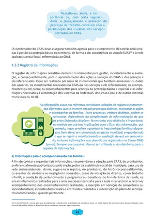 42
Ressalta-se, ainda, a im-
portância de, com certa regulari-
dade, o planejamento e avaliação do
processo de trabalho contarem com a
participação dos usuários dos serviços
ofertados no CRAS.
O coordenador do CRAS deve assegurar também agenda para o cumprimento de tarefas relaciona-
das à gestão da proteção básica no território, de forma a dar consistência ao vínculo SUAS18
e à rede
socioassistencial local, referenciada ao CRAS.
4.3.2 Registro de Informações
O registro de informações constitui elemento fundamental para gestão, monitoramento e avalia-
ção, e consequentemente, para o aprimoramento das ações e serviços do CRAS e dos serviços a
ele referenciados. Deve ser realizado por meio de instrumentais que facilitem armazenar os dados
dos usuários; os atendimentos realizados no CRAS ou nos serviços a ele referenciados; os acompa-
nhamentos em curso; os encaminhamentos para serviços da proteção básica e especial e as infor-
mações necessárias à alimentação dos sistemas da RedeSUAS, do Censo CRAS e de outros sistemas
municipais ou do DF.
As informações a que nos referimos constituem unidades de registro e instrumen-
tais diferentes, que se inserem em dois processos distintos: monitorar as ações
e acompanhar as famílias. Estes processos, embora distintos, podem se
comunicar, dependendo da complexidade de informatização de que
os entes federados dispõem. No entanto, esta distinção é importante,
na medida em que traz implicações para o fluxo das informações: por
exemplo, o que se referir a prontuário (registro) das famílias não pre-
cisa (nem deve) ser comunicado ao gestor municipal, enquanto tudo
o que se referir a monitoramento e avaliação deverá ser comunica-
do, inclusive informações que deverão ser registradas no Censo CRAS
(anual). Sempre que possível, deverá ser utilizada a via eletrônica para o
registro de informações.
a) Informações para o acompanhamento das famílias:
A fim de coletar e organizar tais informações, recomenda-se a adoção, pelo CRAS, de prontuários,
preferencialmente padronizados pelo órgão gestor da assistência social do município, para uso da
rede socioassistencial. Assim, sugere-se o registro, no prontuário, do histórico pessoal/familiar;
os eventos de violência ou negligência doméstica; casos de violação de direitos, como trabalho
infantil; a condição de pertencimento a programas ou benefícios de transferência de renda; os
encaminhamentos realizados para a rede soccioassistencial e para a rede intersetorial; o retorno/
acompanhamento dos encaminhamentos realizados; a inserção em serviços de convivência ou
socioeducativos; as visitas domiciliares e entrevistas realizadas e a descrição do plano de acompa-
nhamento familiar, quando pertinente.
18. O vínculo SUAS é o vínculo pelo qual é estabelecida a relação entre as entidades de Assistência Social e o SUAS, a partir do reconhecimento dessas entidades, como
parceiras da política pública de Assistência Social, desde que cumpram alguns requisitos.
Ressalta-se, ainda, a im-Ressalta-se, ainda, a im-Ressalta-se, ainda, a im-Ressalta-se, ainda, a im-
portância de, com certa regulari-
dade, o planejamento e avaliação do
processo de trabalho contarem com a
participação dos usuários dos serviços
ofertados no CRAS.
CADERNO DO CRAS_30-9-2009.indd 42 5/10/2009 10:37:12
 
