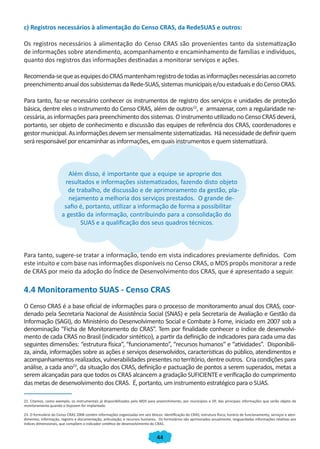 44
c) Registros necessários à alimentação do Censo CRAS, da RedeSUAS e outros:
Os registros necessários à alimentação do Censo CRAS são provenientes tanto da sistematização
de informações sobre atendimento, acompanhamento e encaminhamento de famílias e indivíduos,
quanto dos registros das informações destinadas a monitorar serviços e ações.
Recomenda-sequeasequipesdoCRASmantenhamregistrodetodasasinformaçõesnecessáriasaocorreto
preenchimentoanualdossubsistemasdaRede-SUAS,sistemasmunicipaise/ouestaduaisedoCensoCRAS.
Para tanto, faz-se necessário conhecer os instrumentos de registro dos serviços e unidades de proteção
básica, dentre eles o instrumento do Censo CRAS, além de outros22
, e armazenar, com a regularidade ne-
cessária, as informações para preenchimento dos sistemas. O instrumento utilizado no Censo CRAS deverá,
portanto, ser objeto de conhecimento e discussão das equipes de referência dos CRAS, coordenadores e
gestormunicipal.Asinformaçõesdevemsermensalmentesistematizadas. Hánecessidadededefinirquem
será responsável por encaminhar as informações, em quais instrumentos e quem sistematizará.
Além disso, é importante que a equipe se aproprie dos
resultados e informações sistematizados, fazendo disto objeto
de trabalho, de discussão e de aprimoramento da gestão, pla-
nejamento a melhoria dos serviços prestados. O grande de-
safio é, portanto, utilizar a informação de forma a possibilitar
a gestão da informação, contribuindo para a consolidação do
SUAS e a qualificação dos seus quadros técnicos.
Para tanto, sugere-se tratar a informação, tendo em vista indicadores previamente definidos. Com
este intuito e com base nas informações disponíveis no Censo CRAS, o MDS propôs monitorar a rede
de CRAS por meio da adoção do Índice de Desenvolvimento dos CRAS, que é apresentado a seguir.
4.4 Monitoramento SUAS - Censo CRAS
O Censo CRAS é a base oficial de informações para o processo de monitoramento anual dos CRAS, coor-
denado pela Secretaria Nacional de Assistência Social (SNAS) e pela Secretaria de Avaliação e Gestão da
Informação (SAGI), do Ministério do Desenvolvimento Social e Combate à Fome, iniciado em 2007 sob a
denominação “Ficha de Monitoramento do CRAS”. Tem por finalidade conhecer o índice de desenvolvi-
mento de cada CRAS no Brasil (indicador sintético), a partir da definição de indicadores para cada uma das
seguintes dimensões: “estrutura física”, “funcionamento”, “recursos humanos” e “atividades”. Disponibili-
za, ainda, informações sobre as ações e serviços desenvolvidos, características do público, atendimentos e
acompanhamentos realizados, vulnerabilidades presentes no território, dentre outros. Cria condições para
análise, a cada ano23
, da situação dos CRAS, definição e pactuação de pontos a serem superados, metas a
serem alcançadas para que todos os CRAS alcancem a gradação SUFICIENTE e verificação do cumprimento
das metas de desenvolvimento dos CRAS. É, portanto, um instrumento estratégico para o SUAS.
22. Citamos, como exemplo, os instrumentais já disponibilizados pelo MDS para preenchimento, por municípios e DF, das principais informações que serão objeto de
monitoramento quando o Sisjovem for implantado.
23. O formulário do Censo CRAS 2008 contém informações organizadas em seis blocos: identificação do CRAS; estrutura física; horário de funcionamento, serviços e aten-
dimentos; informação, registro e documentação; articulação; e recursos humanos. Os formulários são aprimorados anualmente, resguardadas informações relativas aos
índices dimensionais, que compõem o indicador sintético de desenvolvimento do CRAS.
CADERNO DO CRAS_30-9-2009.indd 44 5/10/2009 10:37:12
 