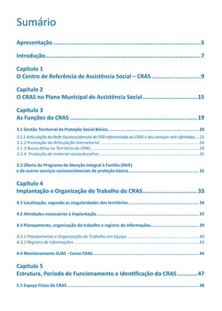 Sumário
Apresentação.........................................................................................5
Introdução..............................................................................................7
Capítulo 1
O Centro de Referência de Assistência Social – CRAS..............................9
Capítulo 2
O CRAS no Plano Municipal de Assistência Social..................................15
Capítulo 3
As Funções do CRAS.............................................................................19
3.1 Gestão Territorial da Proteção Social Básica......................................................................... 20
3.1.1 Articulação da Rede Socioassistencial de PSB referenciada ao CRAS e dos serviços nele ofertados.....21
3.1.2 Promoção da Articulação Intersetorial.....................................................................................26
3.1.3 Busca Ativa no Território do CRAS............................................................................................29
3.1.4. Produção de material socioeducativo.....................................................................................31
3.2 Oferta do Programa de Atenção Integral à Família (PAIF)
e de outros serviços socioassistenciais de proteção básica......................................................... 31
Capítulo 4
Implantação e Organização do Trabalho do CRAS.................................33
4.1 Localização, segundo as singularidades dos territórios......................................................... 34
4.2 Atividades necessárias à Implantação.................................................................................. 37
4.3 Planejamento, organização do trabalho e registro de informações....................................... 39
4.3.1 Planejamento e Organização do Trabalho em Equipe..............................................................40
4.3.2 Registro de Informações...........................................................................................................42
4.4 Monitoramento SUAS - Censo CRAS..................................................................................... 44
Capítulo 5
Estrutura, Período de Funcionamento e Identificação do CRAS.............47
5.1 Espaço Físico do CRAS.......................................................................................................... 48
CADERNO DO CRAS_30-9-2009.indd 3 5/10/2009 10:37:02
 