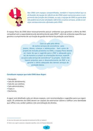 50
Nos CRAS com espaços compartilhados, também é imprescindível que as
atribuições da equipe de referência do CRAS sejam exclusivas para o cum-
primento das funções da Unidade, ou seja, a equipe do CRAS ou parte dela
não poderá acumular atividades referentes a outros serviços, senão os ser-
viços socioassistenciais ofertados pelo CRAS.
O espaço físico do CRAS deve necessariamente possuir ambientes que garantam a oferta do PAIF,
compatível com a capacidade/ano de atendimento de cada CRAS24
, além de ambiente específico que
garanta o cumprimento de sua função de gestão territorial da proteção social básica.
Caso se opte pela oferta
de outros serviços de convivência - para
jovens, idosos, crianças e adolescentes - bem como de
projeto de inclusão produtiva no CRAS, o espaço físico deverá
ser maior do que o sugerido para o PAIF e adequado para
tal, de maneira a cumprir as orientações técnicas, específi-
cas para cada serviço de convivência25
ou projeto. Assim não
haverá prejuízos para o desenvolvimento do PAIF e se
garante a oferta adequada dos demais serviços de
proteção básica.
Constituem espaços que todo CRAS deve dispor:
• Recepção;
• Sala de atendimento;
• Sala de uso coletivo;
• Sala administrativa;
• Copa; e
• Banheiros.
A seguir será detalhado cada um desses espaços, com recomendações e sugestões para sua organi-
zação. Os ambientes do CRAS devem ser capazes de exteriorizar valores e edificar uma identidade
que reflita o seu caráter público e de concretização de direitos.
24. Para mais informações sobre capacidade de atendimento do CRAS, ver Capítulo 4.
25. Nestes casos, sugere-se pesquisar as regulações específicas, como a do Projovem Adolescente.
CADERNO DO CRAS_30-9-2009.indd 50 5/10/2009 10:37:13
 