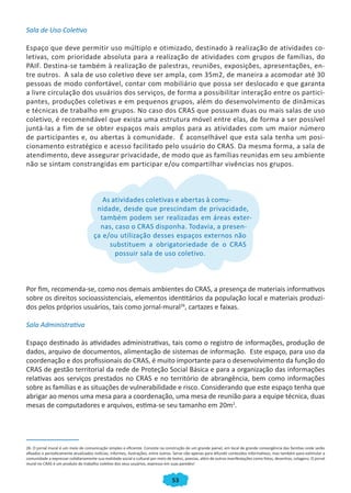 53
Sala de Uso Coletivo
Espaço que deve permitir uso múltiplo e otimizado, destinado à realização de atividades co-
letivas, com prioridade absoluta para a realização de atividades com grupos de famílias, do
PAIF. Destina-se também à realização de palestras, reuniões, exposições, apresentações, en-
tre outros. A sala de uso coletivo deve ser ampla, com 35m2, de maneira a acomodar até 30
pessoas de modo confortável, contar com mobiliário que possa ser deslocado e que garanta
a livre circulação dos usuários dos serviços, de forma a possibilitar interação entre os partici-
pantes, produções coletivas e em pequenos grupos, além do desenvolvimento de dinâmicas
e técnicas de trabalho em grupos. No caso dos CRAS que possuam duas ou mais salas de uso
coletivo, é recomendável que exista uma estrutura móvel entre elas, de forma a ser possível
juntá-las a fim de se obter espaços mais amplos para as atividades com um maior número
de participantes e, ou abertas à comunidade. É aconselhável que esta sala tenha um posi-
cionamento estratégico e acesso facilitado pelo usuário do CRAS. Da mesma forma, a sala de
atendimento, deve assegurar privacidade, de modo que as famílias reunidas em seu ambiente
não se sintam constrangidas em participar e/ou compartilhar vivências nos grupos.
As atividades coletivas e abertas à comu-
nidade, desde que prescindam de privacidade,
também podem ser realizadas em áreas exter-
nas, caso o CRAS disponha. Todavia, a presen-
ça e/ou utilização desses espaços externos não
substituem a obrigatoriedade de o CRAS
possuir sala de uso coletivo.
Por fim, recomenda-se, como nos demais ambientes do CRAS, a presença de materiais informativos
sobre os direitos socioassistenciais, elementos identitários da população local e materiais produzi-
dos pelos próprios usuários, tais como jornal-mural26
, cartazes e faixas.
Sala Administrativa
Espaço destinado às atividades administrativas, tais como o registro de informações, produção de
dados, arquivo de documentos, alimentação de sistemas de informação. Este espaço, para uso da
coordenação e dos profissionais do CRAS, é muito importante para o desenvolvimento da função do
CRAS de gestão territorial da rede de Proteção Social Básica e para a organização das informações
relativas aos serviços prestados no CRAS e no território de abrangência, bem como informações
sobre as famílias e as situações de vulnerabilidade e risco. Considerando que este espaço tenha que
abrigar ao menos uma mesa para a coordenação, uma mesa de reunião para a equipe técnica, duas
mesas de computadores e arquivos, estima-se seu tamanho em 20m2
.
26. O jornal mural é um meio de comunicação simples e eficiente. Consiste na construção de um grande painel, em local de grande convergência das famílias onde serão
afixados e periodicamente atualizados notícias, informes, ilustrações, entre outros. Serve não apenas para difundir conteúdos informativos, mas também para estimular a
comunidade a expressar cotidianamente sua realidade social e cultural por meio de textos, poesias, além de outras manifestações como fotos, desenhos, colagens. O jornal
mural no CRAS é um produto do trabalho coletivo dos seus usuários, expresso em suas paredes!
CADERNO DO CRAS_30-9-2009.indd 53 5/10/2009 10:37:14
 