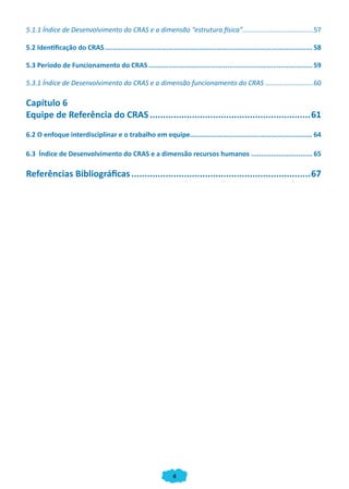 4
5.1.1 Índice de Desenvolvimento do CRAS e a dimensão “estrutura física”......................................57
5.2 Identificação do CRAS.......................................................................................................... 58
5.3 Período de Funcionamento do CRAS.................................................................................... 59
5.3.1 Índice de Desenvolvimento do CRAS e a dimensão funcionamento do CRAS...........................60
Capítulo 6
Equipe de Referência do CRAS..............................................................61
6.2 O enfoque interdisciplinar e o trabalho em equipe.............................................................. 64
6.3 Índice de Desenvolvimento do CRAS e a dimensão recursos humanos................................ 65
Referências Bibliográficas.....................................................................67
CADERNO DO CRAS_30-9-2009.indd 4 5/10/2009 10:37:02
 