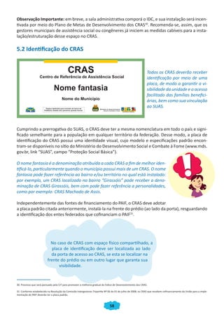 58
Observação Importante: em breve, a sala administrativa comporá o IDC, e sua instalação será incen-
tivada por meio do Plano de Metas de Desenvolvimento dos CRAS30
. Recomenda-se, assim, que os
gestores municipais de assistência social ou congêneres já iniciem as medidas cabíveis para a insta-
lação/estruturação desse espaço no CRAS.
5.2 Identificação do CRAS
Todos os CRAS deverão receber
identificação por meio de uma
placa, de modo a garantir a vi-
sibilidade da unidade e o acesso
facilitado das famílias benefici-
árias, bem como sua vinculação
ao SUAS.
Cumprindo a prerrogativa do SUAS, o CRAS deve ter a mesma nomenclatura em todo o país e signi-
ficado semelhante para a população em qualquer território da federação. Desse modo, a placa de
identificação do CRAS possui uma identidade visual, cujo modelo e especificações padrão encon-
tram-se disponíveis no sítio do Ministério do Desenvolvimento Social e Combate à Fome (www.mds.
gov.br, link “SUAS”, campo “Proteção Social Básica”).
O nome fantasia é a denominação atribuída a cada CRAS a fim de melhor iden-
tificá-lo, particularmente quando o município possui mais de um CRAS. O nome
fantasia pode fazer referência ao bairro e/ou território no qual está instalado:
por exemplo, um CRAS localizado no bairro “Girassóis” pode receber a deno-
minação de CRAS Girassóis, bem com pode fazer referência a personalidades,
como por exemplo: CRAS Machado de Assis.
Independentemente das fontes de financiamento do PAIF, o CRAS deve adotar
a placa padrão citada anteriormente, instalá-la na frente do prédio (ao lado da porta), resguardando
a identificação dos entes federados que cofinanciam o PAIF31
.
No caso de CRAS com espaço físico compartilhado, a
placa de identificação deve ser localizada ao lado
da porta de acesso ao CRAS, se esta se localizar na
frente do prédio ou em outro lugar que garanta sua
visibilidade.
30. Processo que será pactuado pela CIT para promover a melhoria gradual do Índice de Desenvolvimento dos CRAS.
31. Conforme estabelecido na Resolução da Comissão Intergestores Tripartite Nº 06 de 01 de julho de 2008, os CRAS que recebem cofinanciamento da União para a imple-
mentação do PAIF deverão ter a placa padrão.
CADERNO DO CRAS_30-9-2009.indd 58 5/10/2009 10:37:15
 