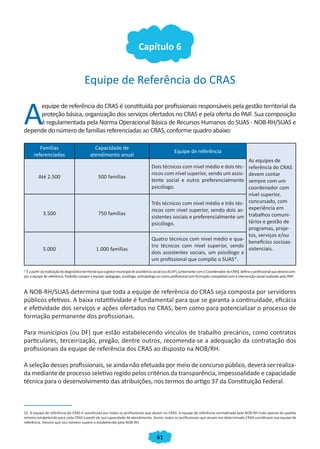61
Capítulo 6
Equipe de Referência do CRAS
A
equipe de referência do CRAS é constituída por profissionais responsáveis pela gestão territorial da
proteção básica, organização dos serviços ofertados no CRAS e pela oferta do PAIF. Sua composição
é regulamentada pela Norma Operacional Básica de Recursos Humanos do SUAS - NOB-RH/SUAS e
depende do número de famílias referenciadas ao CRAS, conforme quadro abaixo:
Famílias
referenciadas
Capacidade de
atendimento anual
Equipe de referência
As equipes de
referência do CRAS
devem contar
sempre com um
coordenador com
nível superior,
concursado, com
experiência em
trabalhos comuni-
tários e gestão de
programas, proje-
tos, serviços e/ou
benefícios socioas-
sistenciais.
Até 2.500 500 famílias
Dois técnicos com nível médio e dois téc-
nicos com nível superior, sendo um assis-
tente social e outro preferencialmente
psicólogo.
3.500 750 famílias
Três técnicos com nível médio e três téc-
nicos com nível superior, sendo dois as-
sistentes sociais e preferencialmente um
psicólogo.
5.000 1.000 famílias
Quatro técnicos com nível médio e qua-
tro técnicos com nível superior, sendo
dois assistentes sociais, um psicólogo e
um profissional que compõe o SUAS*.
*Éapartirdarealizaçãododiagnósticoterritorialqueogestormunicipaldeassistênciasocial(oudoDF),juntamentecomoCoordenadordoCRAS,defineoprofissionalquedeverácom-
por a equipe de referência. Poderão compor a equipe: pedagogo, sociólogo, antropólogo ou outro profissional com formação compatível com a intervenção social realizado pelo PAIF.
A NOB-RH/SUAS determina que toda a equipe de referência do CRAS seja composta por servidores
públicos efetivos. A baixa rotatitividade é fundamental para que se garanta a continuidade, eficácia
e efetividade dos serviços e ações ofertados no CRAS, bem como para potencializar o processo de
formação permanente dos profissionais.
Para municípios (ou DF) que estão estabelecendo vínculos de trabalho precários, como contratos
particulares, terceirização, pregão, dentre outros, recomenda-se a adequação da contratação dos
profissionais da equipe de referência dos CRAS ao disposto na NOB/RH.
A seleção desses profissionais, se ainda não efetuada por meio de concurso público, deverá ser realiza-
da mediante de processo seletivo regido pelos critérios da transparência, impessoalidade e capacidade
técnica para o desenvolvimento das atribuições, nos termos do artigo 37 da Constituição Federal.
32. A equipe de referência do CRAS é constituída por todos os profissionais que atuam no CRAS. A equipe de referência normatizada pela NOB-RH trata apenas do padrão
mínimo estabelecido para cada CRAS a partir de sua capacidade de atendimento. Assim, todos os profissionais que atuam em determinado CRAS constituem sua equipe de
referência, mesmo que seu número supere o estabelecido pela NOB-RH.
CADERNO DO CRAS_30-9-2009.indd 61 5/10/2009 10:37:16
 