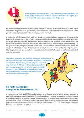 62
A realização de concursos públicos e a garantia dos direitos trabalhistas
desses profissionais devem, portanto, constituir prioridade dos órgãos ges-
tores da assistência social, nas três esferas de governo.
Os trabalhadores constituem a principal tecnologia da política de assistência social. Assim, é por
intermédio de profissionais qualificados, comprometidos e devidamente remunerados que serão
garantidos os direitos socioassistenciais dos usuários dos CRAS.
A equipe de referência dos CRAS pode ser, ainda, complementada por estagiários. A regulação da
inserção de estagiários no SUAS está prevista na NOB-RH/SUAS, mas de modo preliminar recomen-
da-se que o estágio realizado no CRAS seja regulado por meio de convênio entre o órgão gestor da
política de assistência social (municipal, do DF e/ou estadual) e instituições de ensino superior. Os
estagiários devem, obrigatoriamente, contar com a supervisão de um técnico de nível superior da
equipe de referência do CRAS. Destaca-se que os estagiários não podem, em hipótese alguma, subs-
tituir os profissionais que compõem a equipe de referência do CRAS, sejam os profissionais de nível
superior ou médio.
Segundo a NOB-RH/SUAS, o Estado tem papel importante na as-
sessoria aos municípios com presença de Povos e Comunidades
Tradicionais. Nestes casos, devem compor a equipe de
referência de Gestão do SUAS dos Estados profissio-
nais com curso superior em ciências sociais com habi-
litação em antropologia ou graduação concluída em
qualquer formação, acompanhada de mestrado e/
ou doutorado em antropologia.
6.1 Perfil e Atribuições
da Equipe de Referência do CRAS
A equipe de referência do CRAS é interdisciplinar e os perfis devem convergir de forma a favorecer o
desenvolvimento das funções do CRAS. O trabalho social com famílias depende de um investimento
e uma predisposição de profissionais de diferentes áreas a trabalharem coletivamente, com objeti-
vo comum de apoiar e contribuir para a superação das situações de vulnerabilidade e fortalecer as
potencialidades das famílias usuárias dos serviços ofertados no CRAS. São atribuições e perfis dos
técnicos e coordenador do CRAS32
:
32. Além de colaborar na organização dos métodos de trabalho no CRAS, esse quadro visa subsidiar os municípios e DF na organização dos seus processos seletivos.
CADERNO DO CRAS_30-9-2009.indd 62 5/10/2009 10:37:16
 