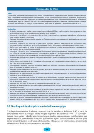 64
Coordenador do CRAS
Perfil:
Escolaridade mínima de nível superior, concursado, com experiência em gestão pública; domínio da legislação refe-
rente à política nacional de assistência social e direitos sociais; conhecimento dos serviços, programas, projetos e/ou
benefícios socioassistenciais; experiência de coordenação de equipes, com habilidade de comunicação, de estabele-
cer relações e negociar conflitos; com boa capacidade de gestão, em especial para lidar com informações, planejar,
monitorar e acompanhar os serviços socioassistenciais, bem como de gerenciar a rede socioassistencial local.
Atribuições:
•	 Articular, acompanhar e avaliar o processo de implantação do CRAS e a implementação dos programas, serviços,
projetos de proteção social básica operacionalizadas nessa unidade;
•	 Coordenar a execução e o monitoramento dos serviços, o registro de informações e a avaliação das ações, progra-
mas, projetos, serviços e benefícios;
•	 Participar da elaboração, acompanhar e avaliar os fluxos e procedimentos para garantir a efetivação da referência
e contrarreferência;
•	 Coordenar a execução das ações, de forma a manter o diálogo e garantir a participação dos profissionais, bem
como das famílias inseridas nos serviços ofertados pelo CRAS e pela rede prestadora de serviços no território;
•	 Definir, com participação da equipe de profissionais, os critérios de inclusão, acompanhamento e desligamento
das famílias, dos serviços ofertados no CRAS;
•	 Coordenar a definição, junto com a equipe de profissionais e representantes da rede socioassistencial do territó-
rio, o fluxo de entrada, acompanhamento, monitoramento, avaliação e desligamento das famílias e indivíduos nos
serviços de proteção social básica da rede socioassistencial referenciada ao CRAS;
•	 Promover a articulação entre serviços, transferência de renda e benefícios socioassistenciais na área de abrangên-
cia do CRAS;
•	 Definir, junto com a equipe técnica, os meios e as ferramentas teórico-metodológicos de trabalho social com famí-
lias e dos serviços de convivência;
•	 Contribuir para avaliação, a ser feita pelo gestor, da eficácia, eficiência e impactos dos programas, serviços e pro-
jetos na qualidade de vida dos usuários;
•	 Efetuar ações de mapeamento, articulação e potencialização da rede socioassistencial no território de abrangência
do CRAS e fazer a gestão local desta rede;
•	 Efetuar ações de mapeamento e articulação das redes de apoio informais existentes no território (lideranças co-
munitárias, associações de bairro);
•	 Coordenar a alimentação de sistemas de informação de âmbito local e monitorar o envio regular e nos prazos, de
informações sobre os serviços socioassistenciais referenciados, encaminhando-os à Secretaria Municipal (ou do
DF) de Assistência Social;
•	 Participar dos processos de articulação intersetorial no território do CRAS;
•	 Averiguar as necessidades de capacitação da equipe de referência e informar a Secretaria de Assistência Social (do
município ou do DF);
•	 Planejar e coordenar o processo de busca ativa no território de abrangência do CRAS, em consonância com diretri-
zes da Secretaria de Assistência Social (do município ou do DF);
•	 Participar das reuniões de planejamento promovidas pela Secretaria de Assistência Social (do município ou do DF),
contribuindo com sugestões estratégicas para a melhoria dos serviços a serem prestados;
•	 Participar de reuniões sistemáticas na Secretaria Municipal, com presença de coordenadores de outro(s) CRAS (quan-
do for o caso) e de coordenador(es) do CREAS (ou, na ausência deste, de representante da proteção especial).
6.2 O enfoque interdisciplinar e o trabalho em equipe
O enfoque interdisciplinar é adotado como processo de trabalho no âmbito do SUAS, a partir da
compreensão de que o principal objeto de ação da política de assistência social - as vulnerabili-
dades e riscos sociais - não são fatos homogêneos e simples, mas complexos e multifacetados, que
exigem respostas diversificadas alcançadas por meio de ações contextualizadas e para as quais
concorrem contribuições construídas coletivamente e não apenas por intermédio do envolvimento
individualizado de técnicos com diferentes formações.
CADERNO DO CRAS_30-9-2009.indd 64 5/10/2009 10:37:16
 