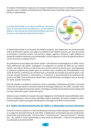 65
O trabalho interdisciplinar exige que uma equipe multiprofissional supere a abordagem tecnicista,
segundo a qual o trabalho de profissionais de diferentes áreas é enfocado como uma atribuição es-
pecífica e independente.
A interdisciplinaridade é um processo dinâmico, consciente e
ativo, de reconhecimento das diferenças e de articulação de
objetos e instrumentos de conhecimento distintos, que contri-
bui para a superação do isolamento dos saberes.
A interdisciplinaridade é um processo de trabalho recíproco, que proporciona um enriquecimento
mútuo de diferentes saberes, que elege uma plataforma de trabalho conjunta, por meio da escolha
de princípios e conceitos comuns. Esse processo integra, organiza e dinamiza a ação cotidiana da
equipe de trabalho e demanda uma coordenação, a fim de organizar as linhas de ação dos profissio-
nais em torno de um projeto comum.
Os profissionais da psicologia não devem adotar o atendimento psicoterapêutico no CRAS. Assim,
esses profissionais não devem “patologizar” ou categorizar os usuários do CRAS nos seus atendi-
mentos, mas intervir de forma a utilizar dos seus recursos teóricos e técnicos para: a) compreender
os processos subjetivos que podem gerar ou contribuir para a incidência de vulnerabilidade e risco
social de famílias e indivíduos; b) contribuir para a prevenção de situações que possam gerar a rup-
tura dos vínculos familiares e comunitários, e c) favorecer o desenvolvimento da autonomia dos
usuários do CRAS. Esses profissionais devem fazer encaminhamentos psicológicos para os serviços
de saúde, quando necessários.
A fim de subsidiar a atuação de assistentes sociais e psicólogos, trabalhadores do SUAS, o Conselho
Federal de Serviço Social e o Conselho Federal de Psicologia elaboraram, em 2007, a Cartilha ‘Parâ-
metros para Atuação de Assistentes Sociais e Psicólogos na Política de Assistência Social’ (disponível
nos sites: www.cfess.org.br e www.cfp.org.br).
Salienta-se que o trabalho em equipe não pode negligenciar a definição de responsabilidades indivi-
duais e competências. Deve-se buscar identificar papéis, atribuições, de modo a estabelecer objeti-
vamente quem, dentro da equipe interdisciplinar, encarrega-se de determinadas tarefas.
6.3 Índice de Desenvolvimento do CRAS e a dimensão recursos humanos
Conforme vimos no capítulo 4, o índice de desenvolvimento dos CRAS (indicador sintético), apresen-
ta o estágio de desenvolvimento de cada CRAS. É obtido pelas combinações dos graus de desenvol-
vimento das quatro dimensões: “estrutura física”, “funcionamento”, “recursos humanos” e “ativida-
des”. No capítulo 5, foram apresentadas as duas primeiras dimensões. A última será apresentada
na publicação que tratará do PAIF.
CADERNO DO CRAS_30-9-2009.indd 65 5/10/2009 10:37:16
 