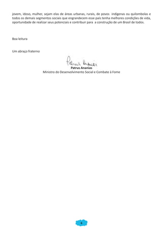 6
jovem, idoso, mulher, sejam elas de áreas urbanas, rurais, de povos indígenas ou quilombolas e
todos os demais segmentos sociais que engrandecem esse país tenha melhores condições de vida,
oportunidade de realizar seus potenciais e contribuir para a construção de um Brasil de todos.
Boa leitura
Um abraço fraterno
Patrus Ananias
Ministro do Desenvolvimento Social e Combate à Fome
Patrus Ananias
CADERNO DO CRAS_30-9-2009.indd 6 5/10/2009 10:37:03
 