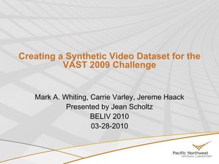 Creating a Synthetic Video Dataset for the VAST 2009 Challenge Mark A. Whiting, Carrie Varley, Jereme Haack Presented by Jean Scholtz BELIV 2010 03-28-2010 