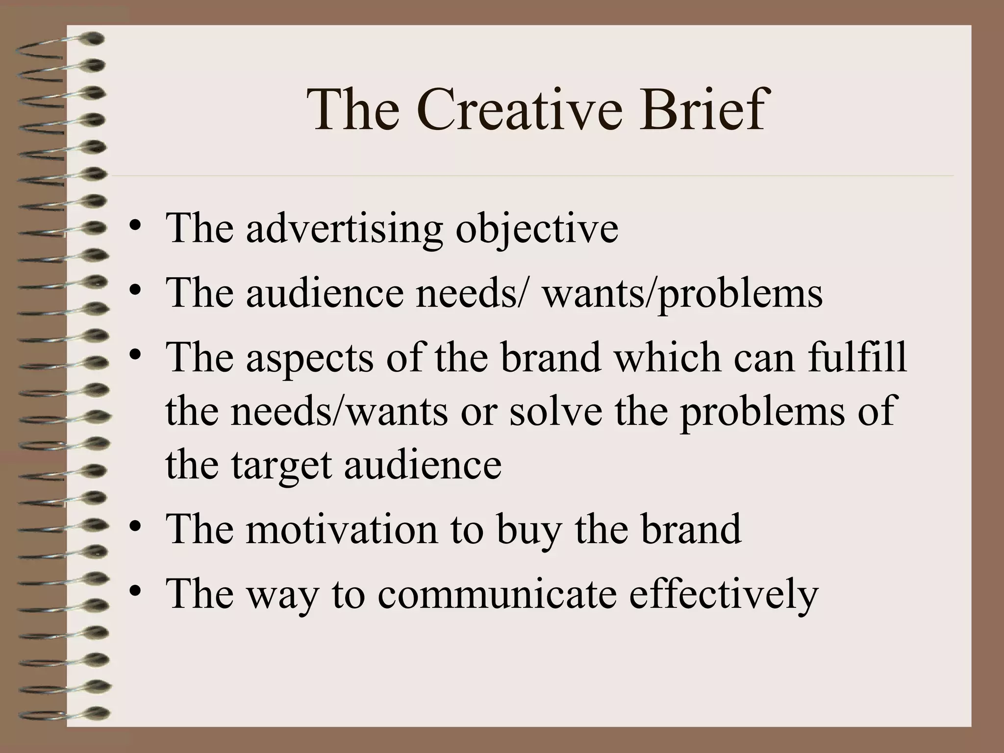 The Creative Brief
• The advertising objective
• The audience needs/ wants/problems
• The aspects of the brand which can fulfill
  the needs/wants or solve the problems of
  the target audience
• The motivation to buy the brand
• The way to communicate effectively
 