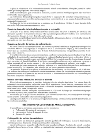 Sitio Argentino de Producción Animal


    El grado de recuperación en la realimentación aumenta más en los severamente restringidos, dentro de ciertos
límites que no exijan pérdidas considerables de peso.
    Se ha encontrado que a igual severidad de restricción, aquellos animales restringidos por un lapso más breve
mostraron las mayores ganancias.
    Las restricciones demasiado prolongadas pueden afectar el crecimiento del animal en forma permanente pro-
duciéndose alteraciones irreversibles en la composición y conformación de la res, ya que el desarrollo continúa
aunque en forma anormal.
    En el caso del bovino se recomienda que la restricción sea de alrededor de 100 días. A menor duración de la
restricción el efecto compensador desaparece antes.

Estado de desarrollo del animal al comienzo de la restricción
    Los efectos de una penuria nutricional son tanto más severos cuanto más joven es el animal. De este modo si la
restricción se produce en los primeros meses de vida, se pueden originar daños irreversibles y en la realimentación
el organismo no alcanzará el peso y desarrollo adulto normal.
    La máxima susceptibilidad, a la restricción se halla alrededor del nacimiento. Para el bovino la edad mínima de
restricción está entre los 6-8 meses.

Esquema y duración del periodo de realimentación
    No sólo la cantidad sino también la calidad del alimento disponible determinan la magnitud de la recuperación
del animal..Muchas veces el período de recuperación no es lo suficientemente amplio, y esto determinará más
tiempo para que los animales alcancen el peso de faena. Si la ración entre una y otro período es diferente, el estí-
mulo parece ser mayor.
    El nivel de realimentación es sumamente importante, siendo necesaria una alta disponibilidad de forraje de alta
calidad a fin de maximizar la respuesta compensatoria. La digestibilidad de la materia seca no deberá ser inferior a
70-75 %. En términos energéticos, esto equivaldría a 2,8 Mcal EM/kg materia seca. En el supuesto caso de que el
nivel energético o la digestibilidad bajen de los límites recomendados, se hace necesario suplementar con grano o
aplicar un manejo tal, que permita mantener el valor nutritivo del forraje dentro de los límites mencionados.
    Manteniendo las ganancias dentro de los limites indicados, en el nivel de la realimentación es posible esperar
ganancias entre 15 y 20 % superiores a los animales que han ganado peso en forma continuada.
    Las ganancias de peso al principio de la realimentación son máximas y van decreciendo de allí en adelante.
Los animales más restringidos dentro de los límites anteriormente citados son los que mayor aumento de peso ex-
perimentan durante la recuperación. Se pueden utilizar en la realimentación estimulantes del crecimiento para
maximizar la respuesta compensatoria.

Razas o velocidad relativa para alcanzar la madurez
    El crecimiento compensatorio se manifiesta similar en todos los animales domésticos. Pero existen dentro de
cada especie razas cuya edad de maduración puede diferir notablemente, lo que hace que a una misma edad cro-
nológica haya distintas edades fisiológicas, siendo evidente que la respuesta a una situación de penuria estará co-
rrelacionada con el estado fisiológico del animal.
    Aún cuando los animales restringidos requirieron entre 10 y 20 % más de tiempo que los animales testigos pa-
ra alcanzar el peso de faena, la capacidad para crecer no fue afectada.
    Se considera que un mayor consumo de alimento y un aumento de la eficiencia parcial en el período de recupe-
ración serían los responsables del crecimiento compensatorio.
    La composición de la res no es afectada por la penuria alimenticia sufrida durante el período de restricción, en
las condiciones antedichas.

                    MECANISMOS POR LOS CUALES EL ANIMAL SE RECUPERA
   El animal logra su crecimiento compensatorio por tres mecanismos:
       ♦ Prolongación del período de crecimiento.
       ♦ Incremento en el ritmo de ganancia de peso.
       ♦ Aumento del apetito.

Prolongación del período de crecimiento
   Diversos autores han demostrado que aquellos animales que han sido restringidos, al pasar a dietas mejores,
continúan creciendo durante más tiempo que animales bien alimentados.
   La restricción provoca un cambio en la relación entre la edad cronológica y fisiológica del animal. La osifica-
ción de los huesos largos es lo que establece la paralización del crecimiento y la subnutrición retrasa esa osifica-
ción.
                                                        3 de 5
 