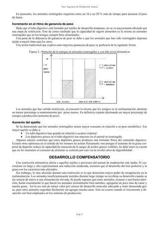 Sitio Argentino de Producción Animal


   En promedio, los animales restringidos requieren entre un 10 a un 20 % más de tiempo para alcanzar el peso
de faena.

Incremento en el ritmo de ganancia de peso
    Dado que el tubo digestivo está formado por tejidos de desarrollo temprano, no se ve mayormente afectado por
una etapa de restricción. Esto da como resultado que la capacidad de ingerir alimentos es la misma en animales
restringidos que en los testigos siempre bien alimentados.
    Una parte de la diferencia de ganancia de peso se debe a que los animales que han sido restringidos deponen
tejido a mayor ritmo que los otros.
    Una teoría tradicional que explica estas mayores ganancias de peso se graficaría de la siguiente forma:

              Figura 2.- Partición de la energía en animales restringidos y con alto nivel alimenticio




   Los animales que han sufrido restricción, al consumir lo mismo que los testigos en la realimentación, destinan
un menor porcentaje a mantenimiento por pesar menos. En definitiva estarán destinando un mayor porcentaje de
energía a producción (aumento de peso).

Aumento del apetito
   Se ha demostrado que los animales restringidos tienen mayor consumo en relación a su peso metabólico. Ese
mayor apetito se debe a:
       ♦ Un tubo digestivo mas grande en relación a su peso corporal .
       ♦ Los depósitos grasos en el tubo digestivo son mayores en el animal no restringido.
   Algunos autores sostienen que estos depósitos grasos producen una limitante física del contenido digestivo.
Existen otras opiniones en el sentido de los mismos no actúan físicamente sino porque el aumento de la grasa cor-
poral de depósito reduce la capacidad de remoción de la sangre de ácidos grasos volátiles. Se debe tener en cuenta
que en los rumiantes el consumo de alimento se controla por esta vía en niveles altos de digestibilidad.

                               DESARROLLO COMPENSATORIO
    Una restricción alimenticia afecta a aquellos tejidos y porciones del animal de maduración más tardía. El cre-
cimiento en largo y alto experimentará una reducción moderada, mientras que el desarrollo del tren posterior y la
grasa son los caracteres más afectados.
    Sin embargo, lo más afectado durante una restricción es lo que demuestra mayor poder de recuperación en la
realimentación. Los animales insuficientemente nutridos durante largo tiempo no recobran su desarrollo cuando se
los somete de nuevo a una alimentación elevada. Se puede suponer que estos animales, al pasar a una buena nutri-
ción, harán exactamente lo que hacen los animales normalmente bien nutridos: agregarán un poco más de carne y
mucha grasa. Así la res será de menor valor por carecer de desarrollo muscular adecuado y tener demasiada gra-
sa, pues tales animales engordan fácilmente sin agregar mucha carne. Esto no ocurre cuando el crecimiento y de-
sarrollo son bien empleados en los sistemas de producción.




                                                        4 de 5
 