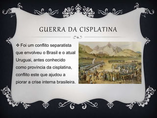 GUERRA DA CISPLATINA
 Foi um conflito separatista
que envolveu o Brasil e o atual
Uruguai, antes conhecido
como província da cisplatina,
conflito este que ajudou a
piorar a crise interna brasileira.
 