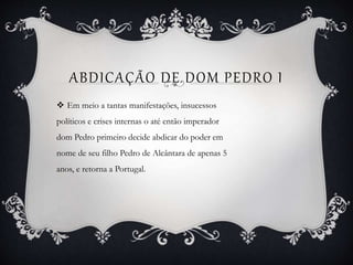 ABDICAÇÃO DE DOM PEDRO I
 Em meio a tantas manifestações, insucessos
políticos e crises internas o até então imperador
dom Pedro primeiro decide abdicar do poder em
nome de seu filho Pedro de Alcântara de apenas 5
anos, e retorna a Portugal.
 