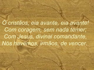 Ó cristãos, eia avante, eia avante!
Com coragem, sem nada temer;
Com Jesus, divinal comandante,
Nós havemos, irmãos, de vencer.
 