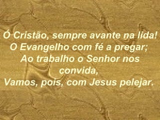 Ó Cristão, sempre avante na lida!
O Evangelho com fé a pregar;
Ao trabalho o Senhor nos
convida,
Vamos, pois, com Jesus pelejar.
 