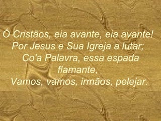 Ó Cristãos, eia avante, eia avante!
Por Jesus e Sua Igreja a lutar;
Co'a Palavra, essa espada
flamante,
Vamos, vamos, irmãos, pelejar.
 