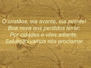 Ó cristãos, eia avante, eia avante!
Boa nova aos perdidos levar;
Por cidades e vilas adiante,
Salvação vamos nós proclamar.
 