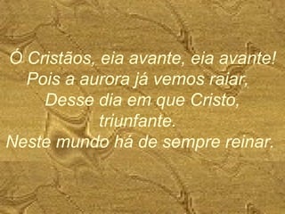 Ó Cristãos, eia avante, eia avante!
Pois a aurora já vemos raiar,
Desse dia em que Cristo,
triunfante.
Neste mundo há de sempre reinar.
 