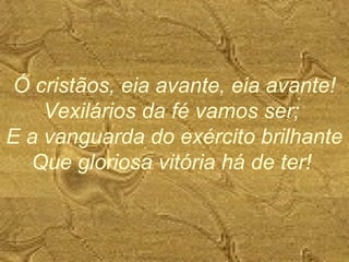 Ó cristãos, eia avante, eia avante!
Vexilários da fé vamos ser;
E a vanguarda do exército brilhante
Que gloriosa vitória há de ter!
 
