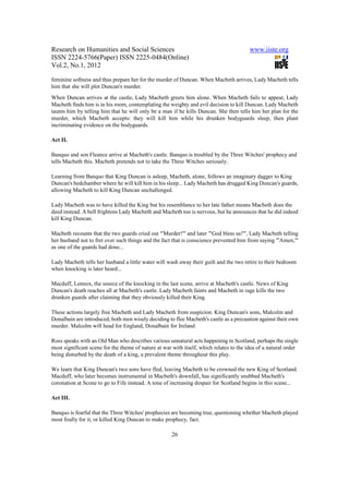 Research on Humanities and Social Sciences                                               www.iiste.org
ISSN 2224-5766(Paper) ISSN 2225-0484(Online)
Vol.2, No.1, 2012

feminine softness and thus prepare her for the murder of Duncan. When Macbeth arrives, Lady Macbeth tells
him that she will plot Duncan's murder.
When Duncan arrives at the castle, Lady Macbeth greets him alone. When Macbeth fails to appear, Lady
Macbeth finds him is in his room, contemplating the weighty and evil decision to kill Duncan. Lady Macbeth
taunts him by telling him that he will only be a man if he kills Duncan. She then tells him her plan for the
murder, which Macbeth accepts: they will kill him while his drunken bodyguards sleep, then plant
incriminating evidence on the bodyguards.

Act II.

Banquo and son Fleance arrive at Macbeth's castle. Banquo is troubled by the Three Witches' prophecy and
tells Macbeth this. Macbeth pretends not to take the Three Witches seriously.

Learning from Banquo that King Duncan is asleep, Macbeth, alone, follows an imaginary dagger to King
Duncan's bedchamber where he will kill him in his sleep... Lady Macbeth has drugged King Duncan's guards,
allowing Macbeth to kill King Duncan unchallenged.

Lady Macbeth was to have killed the King but his resemblance to her late father means Macbeth does the
deed instead. A bell frightens Lady Macbeth and Macbeth too is nervous, but he announces that he did indeed
kill King Duncan.

Macbeth recounts that the two guards cried out "'Murder!'" and later "'God bless us!'", Lady Macbeth telling
her husband not to fret over such things and the fact that is conscience prevented him from saying "'Amen,'"
as one of the guards had done...

Lady Macbeth tells her husband a little water will wash away their guilt and the two retire to their bedroom
when knocking is later heard...

Macduff, Lennox, the source of the knocking in the last scene, arrive at Macbeth's castle. News of King
Duncan's death reaches all at Macbeth's castle. Lady Macbeth faints and Macbeth in rage kills the two
drunken guards after claiming that they obviously killed their King.

These actions largely free Macbeth and Lady Macbeth from suspicion. King Duncan's sons, Malcolm and
Donalbain are introduced, both men wisely deciding to flee Macbeth's castle as a precaution against their own
murder. Malcolm will head for England, Donalbain for Ireland.

Ross speaks with an Old Man who describes various unnatural acts happening in Scotland, perhaps the single
most significant scene for the theme of nature at war with itself, which relates to the idea of a natural order
being disturbed by the death of a king, a prevalent theme throughout this play.

We learn that King Duncan's two sons have fled, leaving Macbeth to be crowned the new King of Scotland.
Macduff, who later becomes instrumental in Macbeth's downfall, has significantly snubbed Macbeth's
coronation at Scone to go to Fife instead. A tone of increasing despair for Scotland begins in this scene...

Act III.

Banquo is fearful that the Three Witches' prophecies are becoming true, questioning whether Macbeth played
most foully for it, or killed King Duncan to make prophecy, fact.

                                                      26
 