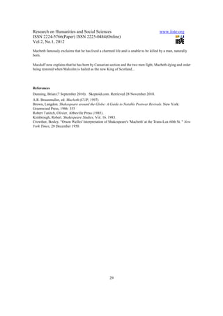 Research on Humanities and Social Sciences                                            www.iiste.org
ISSN 2224-5766(Paper) ISSN 2225-0484(Online)
Vol.2, No.1, 2012

Macbeth famously exclaims that he has lived a charmed life and is unable to be killed by a man, naturally
born.

Macduff now explains that he has born by Caesarian section and the two men fight, Macbeth dying and order
being restored when Malcolm is hailed as the new King of Scotland...




References
Dunning, Brian (7 September 2010). Skeptoid.com. Retrieved 28 November 2010.
A.R. Braunmuller, ed. Macbeth (CUP, 1997)
Brown, Langdon. Shakespeare around the Globe: A Guide to Notable Postwar Revivals. New York:
Greenwood Press, 1986: 355
Robert Tanitch, Olivier, Abbeville Press (1985).
Kimbrough, Robert. Shakespeare Studies, Vol. 16. 1983.
Crowther, Bosley. "Orson Welles' Interpretation of Shakespeare's 'Macbeth' at the Trans-Lux 60th St. " New
York Times, 28 December 1950.




                                                    29
 