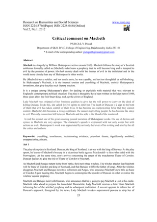 Research on Humanities and Social Sciences                                               www.iiste.org
ISSN 2224-5766(Paper) ISSN 2225-0484(Online)
Vol.2, No.1, 2012


                             Critical comment on Macbeth
                                               P.S.R.Ch.L.V. Prasad
             Department of S&H, B.V.C.College of Engineering, Rajahmundry ,India-533104
                    * E-mail of the corresponding author: pulugurthaprasad@gmail.com


Abstract
Macbeth is a tragedy by William Shakespeare written around 1606. Macbeth follows the story of a Scottish
nobleman formally called as (Macbeth) who hears a prophecy that he will become king and is tempted to
evil by the promise of power. Macbeth mainly dealt with the themes of evil in the individual and in the
world more closely than any of Shakespeare's other works.
He (Macbeth) was a soldier, and not much more; he was capable, and not too thoughtful or self-doubting.
In Shakespeare's Macbeth, it is the internal tension and crumbling of Macbeth, entirely Shakespeare's
inventions, that give the play such literary traction.
It is a unique among Shakespeare's plays for dealing so explicitly with material that was relevant to
England's contemporary political situation. The play is thought to have been written in the later part of 1606,
three years after, the first Stuart king, took up the crown of England.
Lady Macbeth was stripped of her feminine qualities to give her the will power to carry on the deed of
killing Duncan. To do this, she called for evil spirits to enter her. The death of Duncan is a sign to the both
of them that evil has taken control of their lives. It has become an overpowering force that they cannot
control. Macbeth’s life becomes a living nightmare. He cannot stop killing people; he has become the slave
to evil. The only connection left between Macbeth and his wife is the blood of the murdered.
 In real this extract one of the great amazing penned narration of Shakespeare works. His use of diction and
syntax in Macbeth are very apropos. The character’s speech is expressed with not only words but with
actions as well. Shakespeare’s work was appreciated by not only the lover of his writing and also by the all
the critics and authors.


Keywords: crumbling, treacherous, incriminating evidence, prevalent theme, significantly snubbed,
unappreciative, placate.
Act 1
The play takes place in Scotland. Duncan, the king of Scotland, is at war with the king of Norway. As the play
opens, he learns of Macbeth's bravery in a victorious battle against Macdonald—a Scot who sided with the
Norwegians. At the same time, news arrives concerning the arrest of the treacherous Thane of Cawdor.
Duncan decides to give the title of Thane of Cawdor to Macbeth.
As Macbeth and Banquo return home from battle, they meet three witches. The witches predict that Macbeth
will be thane of Cawdor and king of Scotland, and that Banquo will be the father of kings. After the witches
disappear, Macbeth and Banquo meet two noblemen and Angus, who announce Macbeth's new title as thane
of Cawdor. Upon hearing this, Macbeth begins to contemplate the murder of Duncan in order to realize the
witches' second prophecy.
Macbeth and Banquo meet with Duncan, who announces that he is going to pay Macbeth a visit at his castle.
Macbeth rides ahead to prepare his household. Meanwhile, Lady Macbeth receives a letter from Macbeth
informing her of the witches' prophesy and its subsequent realization. A servant appears to inform her of
Duncan's approach. Energized by the news, Lady Macbeth invokes supernatural powers to strip her of
                                                      25
 
