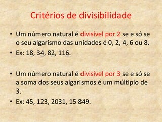 Critérios de divisibilidade
• Um número natural é divisível por 2 se e só se
  o seu algarismo das unidades é 0, 2, 4, 6 ou 8.
• Ex: 18, 34, 82, 116.

• Um número natural é divisível por 3 se e só se
  a soma dos seus algarismos é um múltiplo de
  3.
• Ex: 45, 123, 2031, 15 849.
 