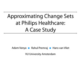 Approximating Change Sets
   at Philips Healthcare:
       A Case Study


 Adam Vanya   Rahul Premraj   Hans van Vliet

          VU University Amsterdam
 