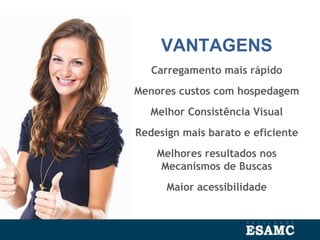 VANTAGENS
Carregamento mais rápido
Menores custos com hospedagem
Melhor Consistência Visual
Redesign mais barato e eficiente
Melhores resultados nos
Mecanismos de Buscas
Maior acessibilidade
 