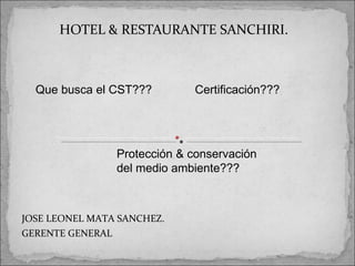 HOTEL & RESTAURANTE SANCHIRI.



  Que busca el CST???        Certificación???




                Protección & conservación
                del medio ambiente???



JOSE LEONEL MATA SANCHEZ.
GERENTE GENERAL
 
