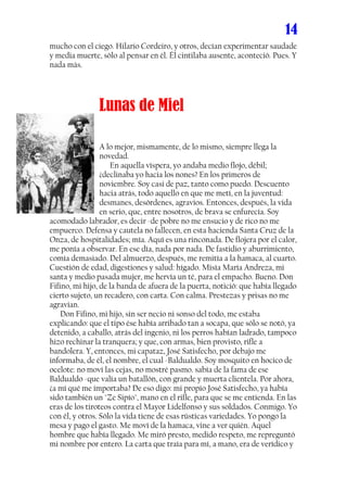 14
mucho con el ciego. Hilario Cordeiro, y otros, decían experimentar saudade
y media muerte, sólo al pensar en él. Él cintilaba ausente, aconteció. Pues. Y
nada más.




               Lunas de Miel

                  A lo mejor, mismamente, de lo mismo, siempre llega la
                  novedad.
                  ..... En aquella víspera, yo andaba medio flojo, débil;
                  ¿declinaba yo hacia los nones? En los primeros de
                  noviembre. Soy casi de paz, tanto como puedo. Descuento
                  hacia atrás, todo aquello en que me metí, en la juventud:
                  desmanes, desórdenes, agravios. Entonces, después, la vida
                  en serio, que, entre nosotros, de brava se enfurecía. Soy
acomodado labrador, es decir -de pobre no me ensucio y de rico no me
empuerco. Defensa y cautela no fallecen, en esta hacienda Santa Cruz de la
Onza, de hospitalidades; mía. Aquí es una rinconada. De flojera por el calor,
me ponía a observar. En ese día, nada por nada. De fastidio y aburrimiento,
comía demasiado. Del almuerzo, después, me remitía a la hamaca, al cuarto.
Cuestión de edad, digestiones y salud: hígado. Misía María Andreza, mi
santa y medio pasada mujer, me hervía un té, para el empacho. Bueno. Don
Fifino, mi hijo, de la banda de afuera de la puerta, notició: que había llegado
cierto sujeto, un recadero, con carta. Con calma. Prestezas y prisas no me
agravian.
..... Don Fifino, mi hijo, sin ser necio ni sonso del todo, me estaba
explicando: que el tipo ése había arribado tan a socapa, que sólo se notó, ya
detenido, a caballo, atrás del ingenio, ni los perros habían ladrado, tampoco
hizo rechinar la tranquera; y que, con armas, bien provisto, rifle a
bandolera. Y, entonces, mi capataz, José Satisfecho, por debajo me
informaba, de él, el nombre, el cual -Baldualdo. Soy mosquito en hocico de
ocelote: no moví las cejas, no mostré pasmo. sabía de la fama de ese
Baldualdo -que valía un batallón, con grande y muerta clientela. Por ahora,
¿a mí qué me importaba? De eso digo: mi propio José Satisfecho, ya había
sido también un "Ze Sipío", mano en el rifle, para que se me entienda. En las
eras de los tiroteos contra el Mayor Lidelfonso y sus soldados. Conmigo. Yo
con él, y otros. Sólo la vida tiene de esas rústicas variedades. Yo pongo la
mesa y pago el gasto. Me moví de la hamaca, vine a ver quién. Aquel
hombre que había llegado. Me miró presto, medido respeto, me repreguntó
mi nombre por entero. La carta que traía para mí, a mano, era de verídico y
 