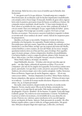 15
alto mensaje. Releí las tres y tres veces el nombre que la firmaba: don
Seotaciano.
..... Y -¡me gustó esto! Es lo que deletreo: "Estimado amigo mío y compadre..."
Don Seotaciano, de su distante sede los hechos importantes maniobrando,
con estopín corto y brazo largo. El muy jefe, hombre de gran esfera, tigroso
león como la pantera, pero justo el pan de bueno, en noblezas y formas. Mi
compadre mayor, mandante, desde mucho . Y, hace tanto tiempo de eso.
Pero, ahora se acordaba de éste, aquí, en este sitio, confiante de lealtad. Y
con un asunto. Para cosa sintreguas: lo que, seguro había de haber: -perro,
gata y zaragata. Pero tengo que secundar, y quiero. Si él rayó, yo tajo.
Declara, en resumen: "Para un joven y una joven, le pido fuerte resguardo. Lo demás
se verá más tarde" ¡Esas sandeces de amor! -sonreí. Salí de los suspensos para
los preparativos.
..... Quedito, era lo que se necesitaba. Temperar el venir de las cosas,
acomodar a los huéspedes, los esperados. Dando órdenes conformes.
Prevenido para valer por cuatro. Aquel día era sábado. Me entendí con José
Satisfecho y con Don Fifino, mi hijo: que me trajesen del retiro del Medio,
ciertos hombres; y unos cuantos, de ésos del Muño, de las rozas: siempre
quedarían todavía otros en el hoy por hoy, para el trabajo. Pero aquéllos
aquí a la mano; porque: a horas competentes, hombres de posibilidades.
Con hartos frijoles y arroz y cargas de pólvora, plomo y bala. Sensato, me
dicen. Sólo en paz, con Dios, tranquilo. Sensato, sincero y honrado.
..... Misia María Andreza, mi mujer, me miraba.
..... Aquel Baldualdo, decente: -"Si le place, señor mío, por unos días, aquí, me
quedo..." -me dijo, bajito, sabiendo de memoria su deber. Él ya era mi
compañero -por arte de los ángeles de la guardia. En la terraza caminé unos
pasos, ejercitados. Los que iban a venir, ¿un joven, una joven? Misia María
Andreza, mi correcta mujer, uno o dos cuartos arreglaría -toallas, bienestar,
flores en floreros. Seguro que de noche llegarían, sagaces. - "Ah, mi vieja,
vamos a tocar rabeles..." -bromeé, limpiando el revólver. Misia María Andreza,
buena compañera, dijo apenas, moviendo el copete: "El lentisco de mata virgen
no se endereza..." La tomé de la mano medio afectuoso. Repensé en todas mis
armas. ¡Ay, ay, la lejana juventud!
..... Sin nadie, entre nosotros, desprevenido; de hecho a la media noche
llegaron. Novios, mucho amor. Ella era de las lindas, reteniendo las
atenciones; yo ni supe hija de qué padre. Sólo medio asustadita, sonrisas
desahogadas. El joven -¡hombre!- de los buenos. Vi rápido. Tenía rifle largo.
Gallardo, guapo. No, todavía no eran matrimonio. Cenaron. No hablaron.
La joven se retiró a la recámara, a la inviolable de la casa; doncella con
recato. El joven, ése, valeroso, quiso ranchearse en la casa del ingenio.
Joven, un deporte de fuerte. Aprecio. Pude presumir de su padre. Ah, ellos
habían viajado solitos, como se debe de, en fugas particulares. Me gustó
más. Sólo poco después llegó otro sujeto que, a ellos dos, con buena
 