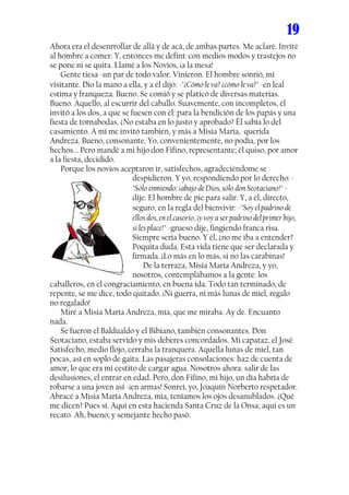 19
Ahora era el desenrrollar de allá y de acá, de ambas partes. Me aclaré. Invité
al hombre a comer. Y, entonces me definí: con medios modos y trastejos no
se pone ni se quita. Llamé a los Novios, ¡a la mesa!
..... Gente tiesa -un par de todo valor. Vinieron. El hombre sonrió, mi
visitante. Dio la mano a ella, y a él dijo: -"¿Cómo le va? ¿cómo le va?" -en leal
estima y franqueza. Bueno. Se comió y se platicó de diversas materias.
Bueno. Aquello, al escurrir del caballo. Suavemente, con incompletos, él
invitó a los dos, a que se fuesen con él: para la bendición de los papás y una
fiesta de tornabodas. ¿No estaba en lo justo y aprobado? Él sabía lo del
casamiento. A mí me invitó también, y más a Misia María, querida
Andreza. Bueno, consonante. Yo, convenientemente, no podía, por los
hechos... Pero mandé a mi hijo don Fifino, representante; él quiso, por amor
a la fiesta, decidido.
..... Porque los novios aceptaron ir, satisfechos, agradeciéndome se
                            despidieron. Y yo, respondiendo por lo derecho: -
                            "Sólo enmiendo: ¡abajo de Dios, sólo don Seotaciano!" -
                            dije. El hombre de pie para salir. Y, a él, directo,
                            seguro, en la regla del bienvivir: -"Soy el padrino de
                            ellos dos, en el casorio, ¡y voy a ser padrino del primer hijo,
                            si les place!" -grueso dije, fingiendo franca risa.
                            Siempre sería bueno. Y él, ¿no me iba a entender?
                            Poquita duda. Esta vida tiene que ser declarada y
                            firmada. ¡Lo más en lo más, si no las carabinas!
                            ..... De la terraza, Misia María Andreza, y yo,
                            nosotros, contemplábamos a la gente: los
caballeros, en el congraciamiento, en buena ida. Todo tan terminado, de
repente, se me dice, todo quitado. ¡Ni guerra, ni más lunas de miel, regalo
no regalado!
..... Miré a Misia María Andreza, mía, que me miraba. Ay de. Encuanto
nada.
..... Se fueron el Baldualdo y el Bibiano, también consonantes. Don
Seotaciano, estaba servido y mis deberes concordados. Mi capataz, el José
Satisfecho, medio flojo, cerraba la tranquera. Aquella lunas de miel, tan
pocas, así en soplo de gaita. Las pasajeras consolaciones: haz de cuenta de
amor, lo que era mi cestito de cargar agua. Nosotros ahora: salir de las
desilusiones, el entrar en edad. Pero, don Fifino, mi hijo, un día habría de
robarse a una joven así -¡en armas! Sonreí, yo, Joaquín Norberto respetador.
Abracé a Misia María Andreza, mía, teníamos los ojos desanublados. ¿Qué
me dicen? Pues sí. Aquí en esta hacienda Santa Cruz de la Onsa; aquí es un
recato. Ah, bueno; y semejante hecho pasó.
 