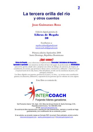 2
              La tercera orilla del río
                               y otros cuentos
                             Joao Guimaraes Rosa

                                  Edición digital gratuita de
                                Libros de Regalo
                                       30
                                        Escríbenos a:
                                  aquiles.julian@gmail.com
                                  intercoach.dr@gmail.com

                           Primera edición: Septiembre 2008
                        Santo Domingo, República Dominicana

                                        ¿Qué somos?
   Libros de Regalo, y sus colecciones complementarias Ciensalud, Iniciadores de Negocios y
Aprender a aprender, son iniciativas sin fines de lucro del equipo de profesionales de INTERCOACH
  para servir, aportar, añadir valor y propiciar una cultura de diálogo, de tolerancia, de respeto, de
contribución, de servicio, que promueva valores sanos, constructivos, edificantes a favor de la paz
   y la preservación de la vida, fauna y flora del planeta, acorde con las enseñanzas de Jesús y los
                                          principios cristianos.
  Los libros digitales son gratuitos, promueven al autor y su obra, y se envían como contribución
 gratuita a la educación, edificación y superación de las personas que los solicitan sin costo alguno.

                                   Este libro es cortesía de:




                                  INTERCOACH
                                  Forjando líderes ganadores
    Sol Poniente interior 144, Apto. 3-B, Altos de Arroyo Hondo III, Santo Domingo, D.N.,
                            República Dominicana. Tel. 809-565-3164
                                 Email: intercoach.dr@gmail.com
 Se autoriza la libre reproducción y distribución del presente libro, siempre y cuando se haga
                    gratuitamente y sin modificación de su contenido y autor.

  Si se solicita, se enviarán copias en formato PDF vía email. Para solicitarlo, enviar e-mail a
         intercoach.dr@gmail.com, aquiles.julian@gmail.com o librosderegalo@gmail.com
 