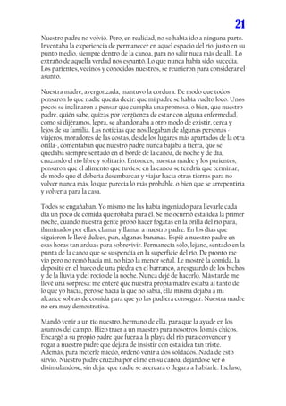 21
Nuestro padre no volvió. Pero, en realidad, no se había ido a ninguna parte.
Inventaba la experiencia de permanecer en aquel espacio del río, justo en su
punto medio, siempre dentro de la canoa, para no salir nuca más de allí. Lo
extraño de aquella verdad nos espantó. Lo que nunca había sido, sucedía.
Los parientes, vecinos y conocidos nuestros, se reunieron para considerar el
asunto.

Nuestra madre, avergonzada, mantuvo la cordura. De modo que todos
pensaron lo que nadie quería decir: que mi padre se había vuelto loco. Unos
pocos se inclinaron a pensar que cumplía una promesa, o bien, que nuestro
padre, quién sabe, quizás por vergüenza de estar con alguna enfermedad,
como si dijéramos, lepra, se abandonaba a otro modo de existir, cerca y
lejos de su familia. Las noticias que nos llegaban de algunas personas -
viajeros, moradores de las costas, desde los lugares más apartados de la otra
orilla-, comentaban que nuestro padre nunca bajaba a tierra, que se
quedaba siempre sentado en el borde de la canoa, de noche y de día,
cruzando el río libre y solitario. Entonces, nuestra madre y los parientes,
pensaron que el alimento que tuviese en la canoa se tendría que terminar,
de modo que él debería desembarcar y viajar hacia otras tierras para no
volver nunca más, lo que parecía lo más probable, o bien que se arrepentiría
y volvería para la casa.

Todos se engañaban. Yo mismo me las había ingeniado para llevarle cada
día un poco de comida que robaba para él. Se me ocurrió esta idea la primer
noche, cuando nuestra gente probó hacer fogatas en la orilla del río para,
iluminados por ellas, clamar y llamar a nuestro padre. En los días que
siguieron le llevé dulces, pan, algunas bananas. Espié a nuestro padre en
esas horas tan arduas para sobrevivir. Permanecía sólo, lejano, sentado en la
punta de la canoa que se suspendía en la superficie del río. De pronto me
vio pero no remó hacia mí, no hizo la menor señal. Le mostré la comida, la
deposité en el hueco de una piedra en el barranco, a resguardo de los bichos
y de la lluvia y del rocío de la noche. Nunca dejé de hacerlo. Más tarde me
llevé una sorpresa: me enteré que nuestra propia madre estaba al tanto de
lo que yo hacía, pero se hacía la que no sabía, ella misma dejaba a mi
alcance sobras de comida para que yo las pudiera conseguir. Nuestra madre
no era muy demostrativa.

Mandó venir a un tío nuestro, hermano de ella, para que la ayude en los
asuntos del campo. Hizo traer a un maestro para nosotros, lo más chicos.
Encargó a su propio padre que fuera a la playa del río para convencer y
rogar a nuestro padre que dejara de insistir con esta idea tan triste.
Además, para meterle miedo, ordenó venir a dos soldados. Nada de esto
sirvió. Nuestro padre cruzaba por el río en su canoa, dejándose ver o
disimulándose, sin dejar que nadie se acercara o llegara a hablarle. Incluso,
 