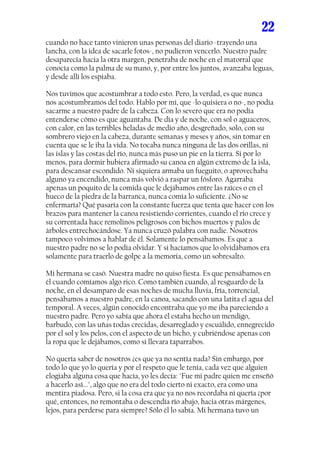 22
cuando no hace tanto vinieron unas personas del diario -trayendo una
lancha, con la idea de sacarle fotos-, no pudieron vencerlo. Nuestro padre
desaparecía hacia la otra margen, penetraba de noche en el matorral que
conocía como la palma de su mano, y, por entre los juntos, avanzaba leguas,
y desde allí los espiaba.

Nos tuvimos que acostumbrar a todo esto. Pero, la verdad, es que nunca
nos acostumbramos del todo. Hablo por mí, que -lo quisiera o no-, no podía
sacarme a nuestro padre de la cabeza. Con lo severo que era no podía
entenderse cómo es que aguantaba. De día y de noche, con sol o aguaceros,
con calor, en las terribles heladas de medio año, desgreñado, solo, con su
sombrero viejo en la cabeza, durante semanas y meses y años, sin tomar en
cuenta que se le iba la vida. No tocaba nunca ninguna de las dos orillas, ni
las islas y las costas del río, nunca más puso un pie en la tierra. Si por lo
menos, para dormir hubiera afirmado su canoa en algún extremo de la isla,
para descansar escondido. Ni siquiera armaba un fueguito, o aprovechaba
alguno ya encendido, nunca más volvió a raspar un fósforo. Agarraba
apenas un poquito de la comida que le dejábamos entre las raíces o en el
hueco de la piedra de la barranca, nunca comía lo suficiente. ¿No se
enfermaría? Qué pasaría con la constante fuerza que tenía que hacer con los
brazos para mantener la canoa resistiendo corrientes, cuando el río crece y
su correntada hace remolinos peligrosos con bichos muertos y palos de
árboles entrechocándose. Ya nunca cruzó palabra con nadie. Nosotros
tampoco volvimos a hablar de él. Solamente lo pensábamos. Es que a
nuestro padre no se lo podía olvidar. Y si hacíamos que lo olvidábamos era
solamente para traerlo de golpe a la memoria, como un sobresalto.

Mi hermana se casó. Nuestra madre no quiso fiesta. Es que pensábamos en
él cuando comíamos algo rico. Como también cuando, al resguardo de la
noche, en el desamparo de esas noches de mucha lluvia, fría, torrencial,
pensábamos a nuestro padre, en la canoa, sacando con una latita el agua del
temporal. A veces, algún conocido encontraba que yo me iba pareciendo a
nuestro padre. Pero yo sabía que ahora él estaba hecho un mendigo,
barbudo, con las uñas todas crecidas, desarreglado y escuálido, ennegrecido
por el sol y los pelos, con el aspecto de un bicho, y cubriéndose apenas con
la ropa que le dejábamos, como si llevara taparrabos.

No quería saber de nosotros ¿es que ya no sentía nada? Sin embargo, por
todo lo que yo lo quería y por el respeto que le tenía, cada vez que alguien
elogiaba alguna cosa que hacía, yo les decía: "Fue mi padre quien me enseñó
a hacerlo así...", algo que no era del todo cierto ni exacto, era como una
mentira piadosa. Pero, si la cosa era que ya no nos recordaba ni quería ¿por
qué, entonces, no remontaba o descendía río abajo, hacia otras márgenes,
lejos, para perderse para siempre? Sólo él lo sabía. Mi hermana tuvo un
 