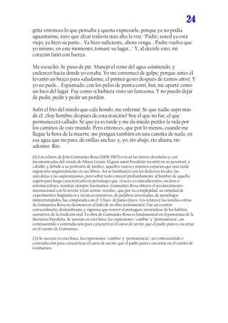 24
grité entonces lo que pensaba y quería expresarle, porque ya no podía
aguantarme, tuve que alzar todavía más alto la voz: "Padre, usted ya está
viejo, ya hizo su parte... Ya hizo suficiente, ahora venga... Padre vuelva que
yo mismo, en este momento, tomaré su lugar..." Y, al decirle esto, mi
corazón latió con fuerza.

Me escuchó. Se puso de pié. Manejó el remo del agua asintiendo, y
enderezó hacia donde yo estaba. Yo me estremecí de golpe, porque antes él
levantó un brazo para saludarme, el primer gesto después de tantos años!. Y
yo no pude... Espantado, con los pelos de punta corrí, huí, me aparté como
un loco del lugar. Fue como si hubiera visto un fantasma. Y no puedo dejar
de pedir, pedir y pedir un perdón.

Sufrí el frío del miedo que cala hondo, me enfermé. Sé que nadie supo más
de él. ¿Soy hombre después de esta traición? Soy el que no fue, el que
permanecerá callado. Sé que ya es tarde y me da miedo perder la vida por
los caminos de este mundo. Pero entonces, que por lo menos, cuando me
llegue la hora de la muerte, me pongan también en una canoita de nada, en
esa agua que no para, de orillas anchas: y, yo, río abajo, río afuera, río
adentro. Río.
(1) Los relatos de João Guimarães Rosa (1908-1967) evocan las tierras desoladas y casi
incomunicadas del estado de Minas Gerais. El gran autor brasileño recorrió en su juventud, a
caballo, y debido a su profesión de médico, aquellos vastos y remotos espacios que más tarde
registraría magistralmente en sus libros. Así se familiarizó con los dialectos locales, las
anécdotas y las supersticiones, pero sobre todo conoció profundamente al hombre de aquella
región para luego caracterizarlo en personajes que, vivaces o contradictorios, oscuros o
enternecedores, resultan siempre fascinantes. Guimarães Rosa obtuvo el reconocimiento
internacional con la novela 'Gran sertón: veredas', que por su complejidad, su variedad de
experimentos lingüísticos y técnicas narrativas, de palabras inventadas, de monólogos
ininterrumpidos, fue comparada con el 'Ulises' de James Joyce. Los relatos y las novelas cortas
de Guimarães Rosa no desmerecen al lado de su obra monumental. Fue un escritor
extraordinario, deslumbrante y vigoroso que renovó el portugués sirviéndose de los hábitos
narrativos de la tradición oral. La obra de Guimarães Rosa es fundamental en el panorama de la
literatura brasileña. Se asocian en esta línea, las expresiones "cambio" y "permanencia", un
contrasentido o contradicción para caracterizar el curso de un río, que el padre parece encarnar
en el cuento de Guimaraes.

(2) Se asocian en esta línea, las expresiones "cambio" y "permanencia", un contrasentido o
contradicción para caracterizar el curso de un río, que el padre parece encarnar en el cuento de
Guimaraes.
 