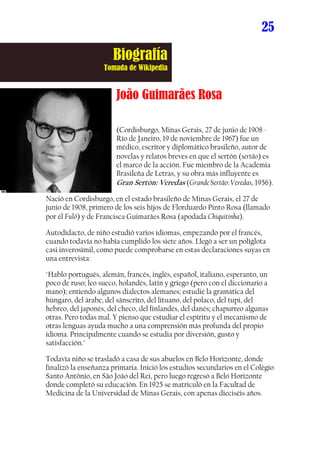 25

                       Biografía
                   Tomada de Wikipedia


                        João Guimarães Rosa

                        (Cordisburgo, Minas Gerais, 27 de junio de 1908 -
                        Río de Janeiro, 19 de noviembre de 1967) fue un
                        médico, escritor y diplomático brasileño, autor de
                        novelas y relatos breves en que el sertón (sertão) es
                        el marco de la acción. Fue miembro de la Academia
                        Brasileña de Letras, y su obra más influyente es
                        Gran Sertón: Veredas (Grande Sertão: Veredas, 1956).

Nació en Cordisburgo, en el estado brasileño de Minas Gerais, el 27 de
junio de 1908, primero de los seis hijos de Florduardo Pinto Rosa (llamado
por él Fulô) y de Francisca Guimarães Rosa (apodada Chiquitinha).

Autodidacto, de niño estudió varios idiomas, empezando por el francés,
cuando todavía no había cumplido los siete años. Llegó a ser un políglota
casi inverosímil, como puede comprobarse en estas declaraciones suyas en
una entrevista:

"Hablo portugués, alemán, francés, inglés, español, italiano, esperanto, un
poco de ruso; leo sueco, holandés, latín y griego (pero con el diccionario a
mano); entiendo algunos dialectos alemanes; estudié la gramática del
húngaro, del árabe, del sánscrito, del lituano, del polaco, del tupi, del
hebreo, del japonés, del checo, del finlandés, del danés; chapurreo algunas
otras. Pero todas mal. Y pienso que estudiar el espíritu y el mecanismo de
otras lenguas ayuda mucho a una comprensión más profunda del propio
idioma. Principalmente cuando se estudia por diversión, gusto y
satisfacción."

Todavía niño se trasladó a casa de sus abuelos en Belo Horizonte, donde
finalizó la enseñanza primaria. Inició los estudios secundarios en el Colégio
Santo Antônio, en São João del Rei, pero luego regresó a Belo Horizonte
donde completó su educación. En 1925 se matriculó en la Facultad de
Medicina de la Universidad de Minas Gerais, con apenas dieciséis años.
 