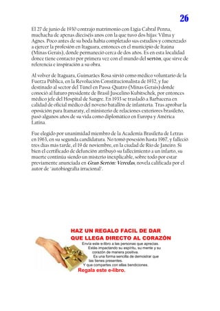 26
El 27 de junio de 1930 contrajo matrimonio con Lígia Cabral Penna,
muchacha de apenas dieciséis anos con la que tuvo dos hijas: Vilma y
Agnes. Poco antes de su boda había completado sus estudios y comenzado
a ejercer la profesión en Itaguara, entonces en el municipio de Itaúna
(Minas Gerais), donde permaneció cerca de dos años. Es en esta localidad
donce tiene contacto por primera vez con el mundo del sertón, que sirve de
referencia e inspiración a su obra.

Al volver de Itaguara, Guimarães Rosa sirvió como médico voluntario de la
Fuerza Pública, en la Revolución Constitucionalista de 1932, y fue
destinado al sector del Túnel en Passa-Quatro (Minas Gerais) donde
conoció al futuro presidente de Brasil Juscelino Kubitschek, por entonces
médico jefe del Hospital de Sangre. En 1933 se trasladó a Barbacena en
calidad de oficial médico del noveno batallón de infantería. Tras aprobar la
oposición para Itamaraty, el ministerio de relaciones exteriores brasileño,
pasó algunos años de su vida como diplomático en Europa y América
Latina.

Fue elegido por unanimidad miembro de la Academia Brasileña de Letras
en 1963, en su segunda candidatura. No tomó posesión hasta 1967, y falleció
tres días más tarde, el 19 de noviembre, en la ciudad de Río de Janeiro. Si
bien el certificado de defunción atribuyó su fallecimiento a un infarto, su
muerte continúa siendo un misterio inexplicable, sobre todo por estar
previamente anunciada en Gran Sertón: Veredas, novela calificada por el
autor de "autobiografía irracional".




                   HAZ UN REGALO FACIL DE DAR
                   QUE LLEGA DIRECTO AL CORAZÓN
                        Envía este e-libro a las personas que aprecias.
                           Estás impactando su espíritu, su mente y su
                              corazón de manera positiva.
                               Es una forma sencilla de demostrar que
                            las tienes presentes.
                        Y que compartes con ellas bendiciones.
                      Regala este e-libro.
 