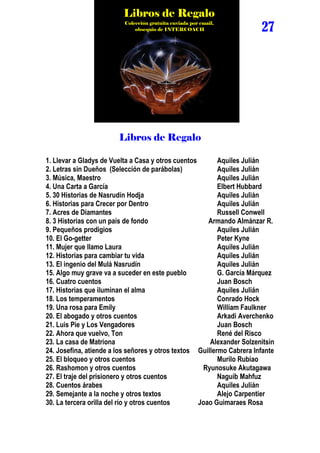 Libros de Regalo
                          Colección gratuita enviada por email,
                              obsequio de INTERCOACH                   27




                        Libros de Regalo

1. Llevar a Gladys de Vuelta a Casa y otros cuentos       Aquiles Julián
2. Letras sin Dueños (Selección de parábolas)             Aquiles Julián
3. Música, Maestro                                        Aquiles Julián
4. Una Carta a García                                     Elbert Hubbard
5. 30 Historias de Nasrudín Hodja                         Aquiles Julián
6. Historias para Crecer por Dentro                       Aquiles Julián
7. Acres de Diamantes                                     Russell Conwell
8. 3 Historias con un país de fondo                    Armando Almánzar R.
9. Pequeños prodigios                                     Aquiles Julián
10. El Go-getter                                          Peter Kyne
11. Mujer que llamo Laura                                 Aquiles Julián
12. Historias para cambiar tu vida                        Aquiles Julián
13. El ingenio del Mulá Nasrudín                          Aquiles Julián
15. Algo muy grave va a suceder en este pueblo            G. García Márquez
16. Cuatro cuentos                                        Juan Bosch
17. Historias que iluminan el alma                        Aquiles Julián
18. Los temperamentos                                     Conrado Hock
19. Una rosa para Emily                                   William Faulkner
20. El abogado y otros cuentos                            Arkadi Averchenko
21. Luis Pie y Los Vengadores                             Juan Bosch
22. Ahora que vuelvo, Ton                                 René del Risco
23. La casa de Matriona                                Alexander Solzenitsin
24. Josefina, atiende a los señores y otros textos Guillermo Cabrera Infante
25. El bloqueo y otros cuentos                            Murilo Rubiao
26. Rashomon y otros cuentos                         Ryunosuke Akutagawa
27. El traje del prisionero y otros cuentos               Naguib Mahfuz
28. Cuentos árabes                                        Aquiles Julián
29. Semejante a la noche y otros textos                   Alejo Carpentier
30. La tercera orilla del río y otros cuentos       Joao Guimaraes Rosa
 