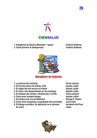 28




                            CIENSALUD

1. Inteligencia de Salud y Bienestar: 7 pasos          Cristina Gutiérrez
2. Cómo prevenir la osteoporosis                       Cristina Gutiérrez




                        Iniciadores de Negocios

1. La esencia del coaching                             Varios autores
2. El Circuito Activo de Ventas, CVA                   Aquiles Julián
3. El origen del mal servicio al cliente               Aquiles Julián
4. El activo más desperdiciado en las empresas         Aquiles Julián
5. El software del cerebro: Introducción a la PNL      Varios autores
6. Cómo tener siempre tiempo                           Aquiles Julián
7. El hombre más rico de Babilonia                     George S. Clason
8. Cómo hacer proyectos y propuestas bien pensados     Liana Arias
9. El diálogo socrático. Su aplicación en el proceso   Humberto del Pozo
   de venta.                                           López
 