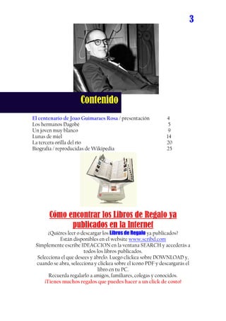 3




                     Contenido
El centenario de Joao Guimaraes Rosa / presentación           4
Los hermanos Dagobé                                            5
Un joven muy blanco                                            9
Lunas de miel                                                 14
La tercera orilla del río                                     20
Biografía / reproducidas de Wikipedia                         25




       Cómo encontrar los Libros de Regalo ya
             publicados en la Internet
       ¿Quiéres leer o descargar los Libros de Regalo ya publicados?
            Están disponibles en el website www.scribd.com
 Simplemente escribe IDEACCION en la ventana SEARCH y accederás a
                        todos los libros publicados.
  Selecciona el que desees y ábrelo. Luego clickea sobre DOWNLOAD y,
 cuando se abra, selecciona y clickea sobre el ícono PDF y descargarás el
                              libro en tu PC.
       Recuerda regalarlo a amigos, familiares, colegas y conocidos.
     ¡Tienes muchos regalos que puedes hacer a un click de costo!
 